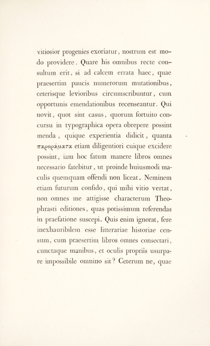 vitiosior progenies exoriatur, nostrum est mo- do providere. Quare his omnibus recte con- sultum erit, si ad calcem errata haec, quae praesertim paucis numerorum mutationibus, ceterisque levioribus circumscribuntur, cum opportunis emendationibus recenseantur. Qui novit, quot sint casus, quorum fortuito con- cursu in typographica opera obrepere possint menda , quique experientia didicit, quanta τταρο^άμίχτα etiam diligentiori cuique excidere possint, iam hoc fatum manere libros omnes necessario fatebitur, ut proinde huiusmodi ma- culis quemquam offendi non liceat. Neminem etiam futurum confido, qui mihi vitio vertat, non omnes me attigisse characterum Theo- phrasti editiones, quas potissimum referendas in praefatione suscepi. Quis enim ignorat, fere inexhauribilem esse litterariae historiae cen- sum, cum praesertim libros omnes consectari, cunctaque manibus, et oculis propriis usurpa- re impossibile omnino sit? Ceterum ne, cpiae