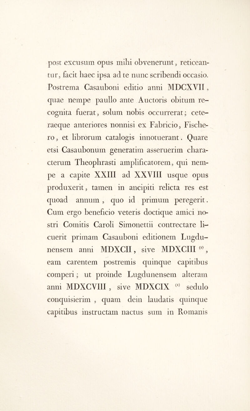 post excusum opus mihi obvenerunt, reticean- tur, facit haec ipsa ad te nunc scribendi occasio. Postrema Casauboni editio anni MDCXVII, cpiae nempe paullo ante Auctoris obitum re- cognita fuerat, solum nobis occurrerat; cete- raeque anteriores nonnisi ex Fabricio, Fiscbe- 1Ό, et librorum catalogis innotuerant. Quare etsi Casaubonum generatim asseruerim chara- cterum Theophrasti amplificatorem, qui nem- pe a capite XXIIl ad XXVIII usque opus produxerit, tamen in ancipiti relicta res est quoad annum , quo id primum peregerit. Cum ergo beneficio veteris doctique amici no- stri Comitis Caroli Simonettii contrectare li- cuerit primam Casauboni editionem Lugdu- nensem anni MDXCII, sive MDXCIII , eam carentem postremis quinque capitibus comperi; ut proinde Lugdunensem alteram anni MDXCVIII , sive MDXCIX sedulo conquisierim , quam dein laudatis cpunc[ue capitibus instructam nactus sum in Romanis