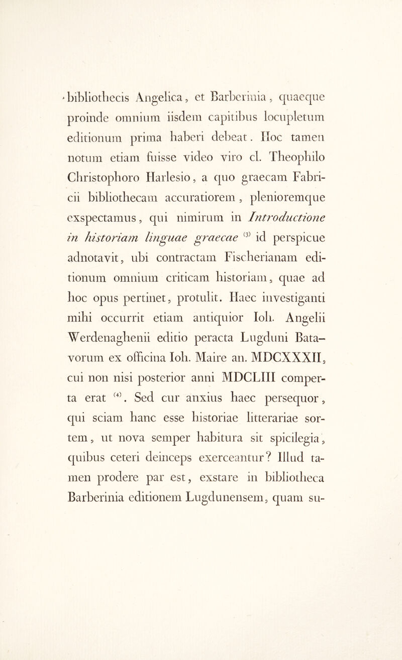 ' bibliotliecis Angelica, et Barberinia , quaeque proinde oniiiium iisdem capitibus locupletum editionum prima haberi debeat. IToc tamen notum etiam fuisse video viro cl. Theopbilo Christopboro Harlesio, a cpio graecam Fabri- cii bibliothecam accuratiorem , plenioremcjue exspectamus, qui nimirum in Introductione in historiam linguae graecae id perspicue adnotavit, ubi contractam Fiscberianam edi- tionum omnium criticam historiam, quae ad hoc opus pertinet, protulit. Haec investiganti mihi occurrit etiam antiquior Ioh. Angelii Werdenaghenii editio peracta Lugduni Bata- vorum ex officina Ioh. Maire an. MDCXXXII, cui non nisi posterior anni MDCLIII comper- ta erat . Sed cur anxius haec persequor, c[ui sciam hanc esse historiae litterariae sor- tem, ut nova semper habitura sit spicilegia , quibus ceteri deinceps exerceantur? Illud ta- men prodere par est, exstare in bibliotheca Barberinia editionem Lugdunensem, quam su-