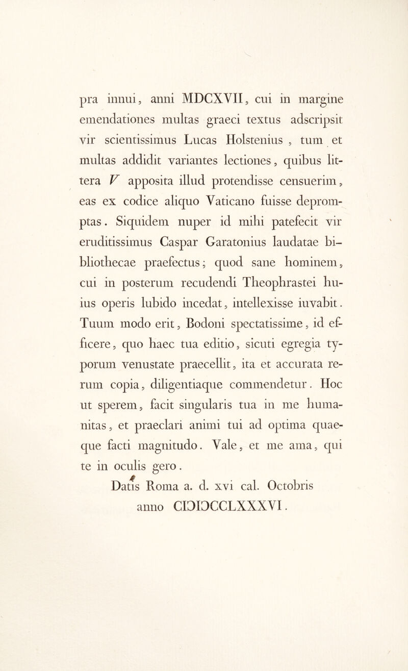 emendationes multas graeci textus adscripsit vir scientissimus Lucas Holstenius , tum et multas addidit variantes lectiones, quibus lit- tera V apposita illud protendisse censuerim, eas ex codice aliquo Vaticano fuisse deprom- ptas . Siquidem nuper id mihi patefecit vir eruditissimus Caspar Garatonius laudatae bi- bliothecae praefectus; quod sane hominem, cui in posterum recudendi Theophrastei hu- ius operis lubido incedat, intellexisse iuvabit. Tuum modo erit, Bodoni spectatissime, id ef- ficere, quo haec tua editio, sicuti egregia ty- porum venustate praecellit, ita et accurata re- rum copia, diligentiaque commendetur. Hoc ut sperem, facit singularis tua in me huma- nitas , et praeclari animi tui ad optima quae- que facti magnitudo. Vale, et me ama, qui te in oculis gero. Datis Roma a. d. xvi cal. Octobris anno CDIDCCLXXXVI.