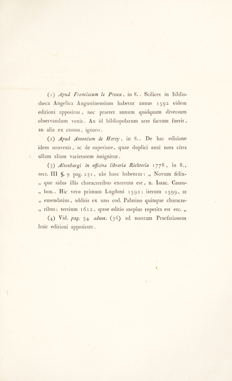 theca Angelica Augustinensium habetur annus 1592 eidem editioni appositus , nec praeter annum quidquam diversum observandum venit. An id bibliopolarum arte factum fuerit, an alia ex caussa, ignoro. (2) Apud Antonium de Harsy ·> in 8.. De hac editione idem usuvenit, ac de superiore, quae duplici anni nota citra ullam aliam varietatem insignitur. (3) Altcnburgi in officina libraria Richteria 1778, in 8., sect. III §. 9 pag. 231, ubi haec habentur: „ Novum felix- „ que sidus illis characteribus exortum est, n. Isaac. Casau- „ bon.. Hic vero primum Lugduni 1592; iterum 1599, at ,, emendatius, additis ex uno cod. Palatino quinque characte- „ ribus; tertium 1612, quae editio saepius repetita est etc. „ (4) Vid. pag, 54 adnot, (36) ad nostram Praefationem liuic editioni appositam,