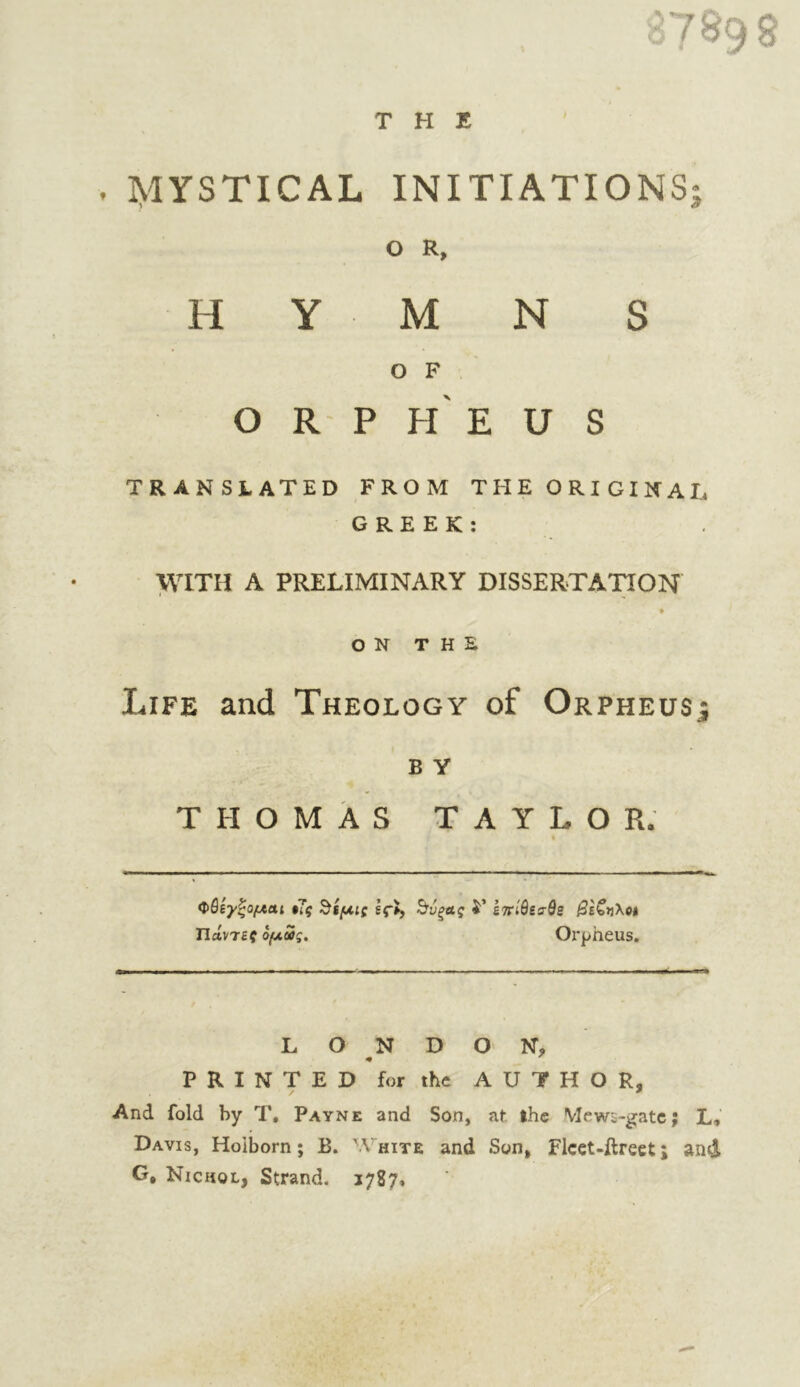 THE Π 89 8 . I^lYSTICAL INITIATIONS O R, O F O R P h' E U S TRANSLATED FROM THE ORIGINAL GREEK: \\TTH A PRELIMINARY DISSERTAnON * ON THE Life and Theology of Orpheusj B Y THOMAS TAYLOR. Φβίγζομαι $7ς ^ίμις If», ^υξΛς i' εττίθεα-θε 0εζ»\ο» Πάντες ομΰς. Orpheus. LONDON, PRINTED for the AUTHOR, And fold by T, Payne and Son, at the Mews-gatc; L, Davis, Holborn; B. White and Son, Ficct-ftrect; and G, Nichol, Strand, 1787. e