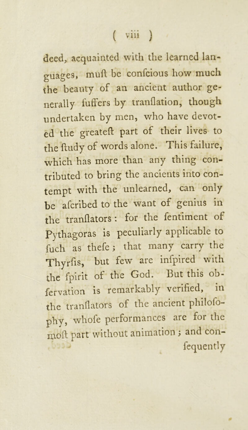 deed, acquainted with the learned lan- guages, mull be confcious how much the beauty of an ancient author ge- nerally luffers by iranflation, though undertaken by men, who have devot- ed the greatefl: part of their lives to the ftudy of words alone. This failure, which has more than any thing con- tributed to bring the ancients into con- tempt with the unlearned, can only be afcribed to the want of genius in the tranflators: for the fentlment of Pythagoras is peculiarly applicable to fuch as thefe; that many carry the Thyrfis, but few are infpired with the fpirit of the God. But this ob- fervation is remarkably verified, in the tranflators of the ancient philofo- phy, whofe performances are for the moft part without animation ; and con- fequently