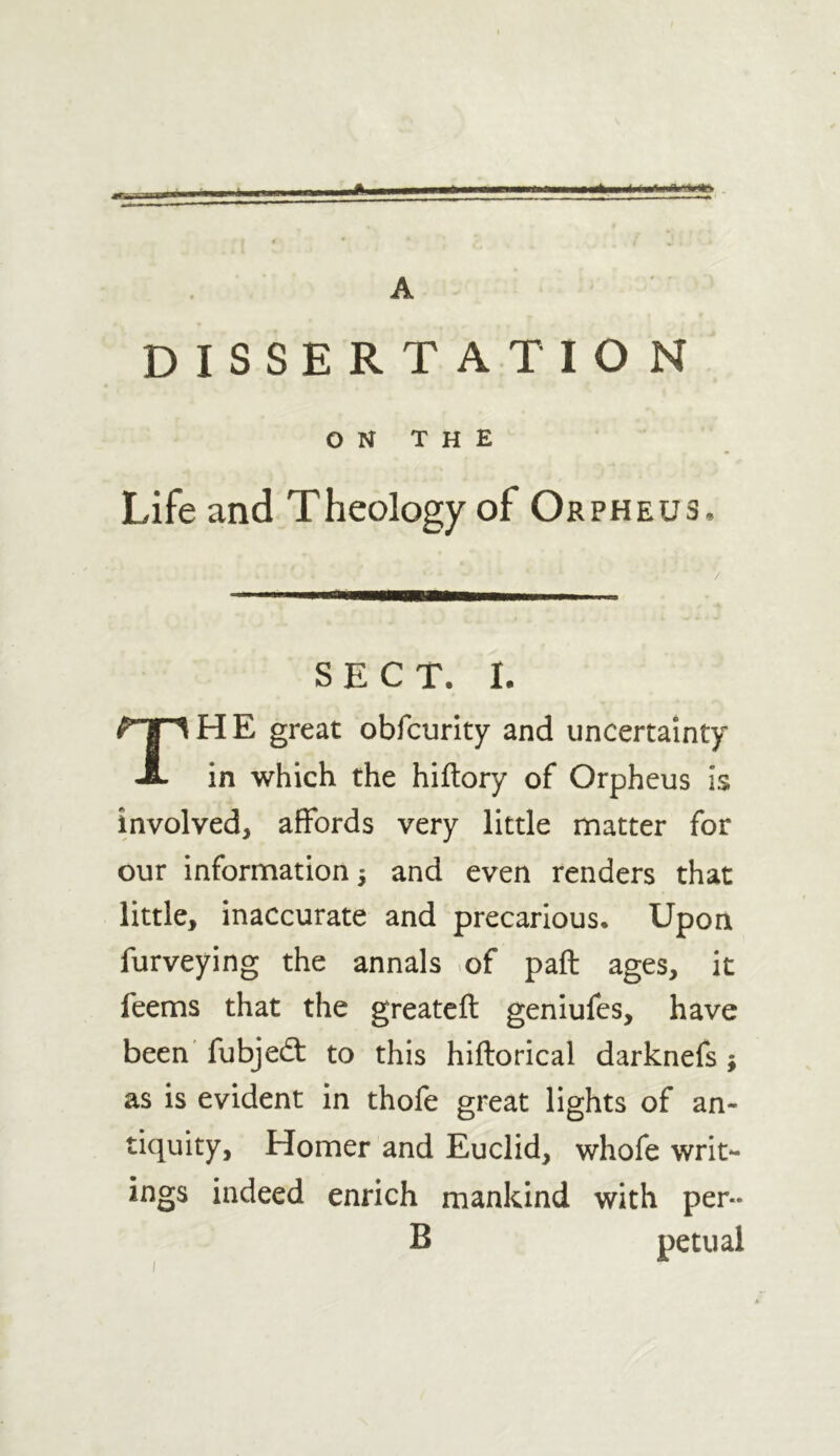 A A DISSERT AT I O N ON THE Life and Theology of Orpheus. SECT. I. HE great obfcurity and uncertainty A in which the hiftory of Orpheus is involved, affords very little matter for our information 3 and even renders that little, inaccurate and precarious. Upon furveying the annals o( pail ages, it feems that the greateil geniufes, have been' fubjedl to this hiilorical darknefs; as is evident in thofe great lights of an- tiquity, Homer and Euclid, whofe writ- ings indeed enrich mankind with per- B petual