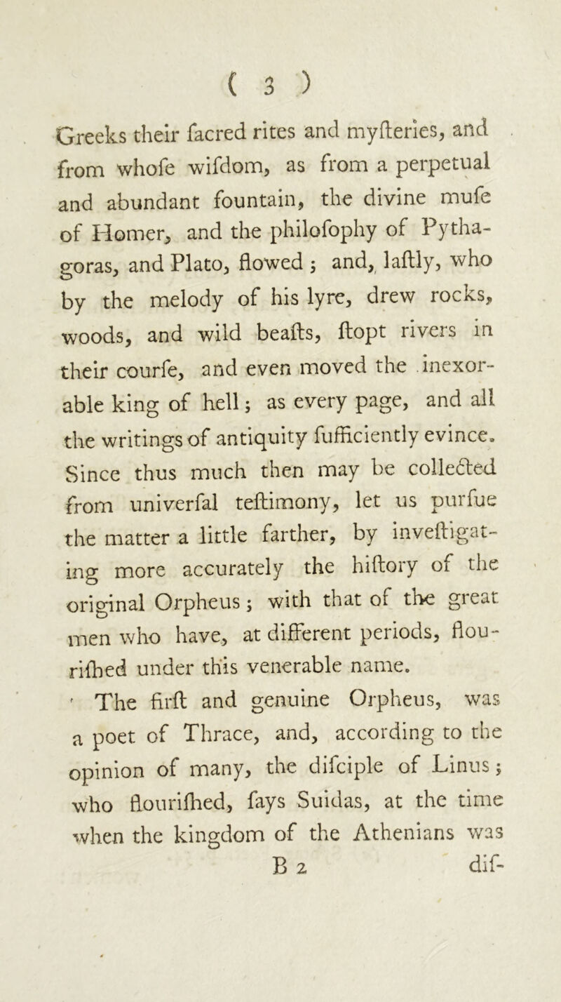 Greeks their facred rites and myfteries, and from whofe wifdom, as from a perpetual and abundant fountain, the divine mufe of Homer, and the philofophy of Pytha- goras, and Plato, flowed j and, laftly, who by the melody of his lyre, drew rocks, woods, and wild beads, ftopt rivers in their courfe, and even moved the inexor- able king of hell; as every page, and all the writings of antiquity fufflciently evince. Since thus much then may be collefted from univerfal teftimony, let us purfue the matter a little farther, by inveftigat- ing more accurately the hiftory of the original Orpheus; with that of the gieat men who have, at different periods, flou- rifhed under this venerable name. ' The firft and genuine Orpheus, was a poet of Thrace, and, according to the opinion of many, the difciple of Linus; who flouriflied, fays Suidas, at the time when the kingdom of the Athenians was B 2 dif-