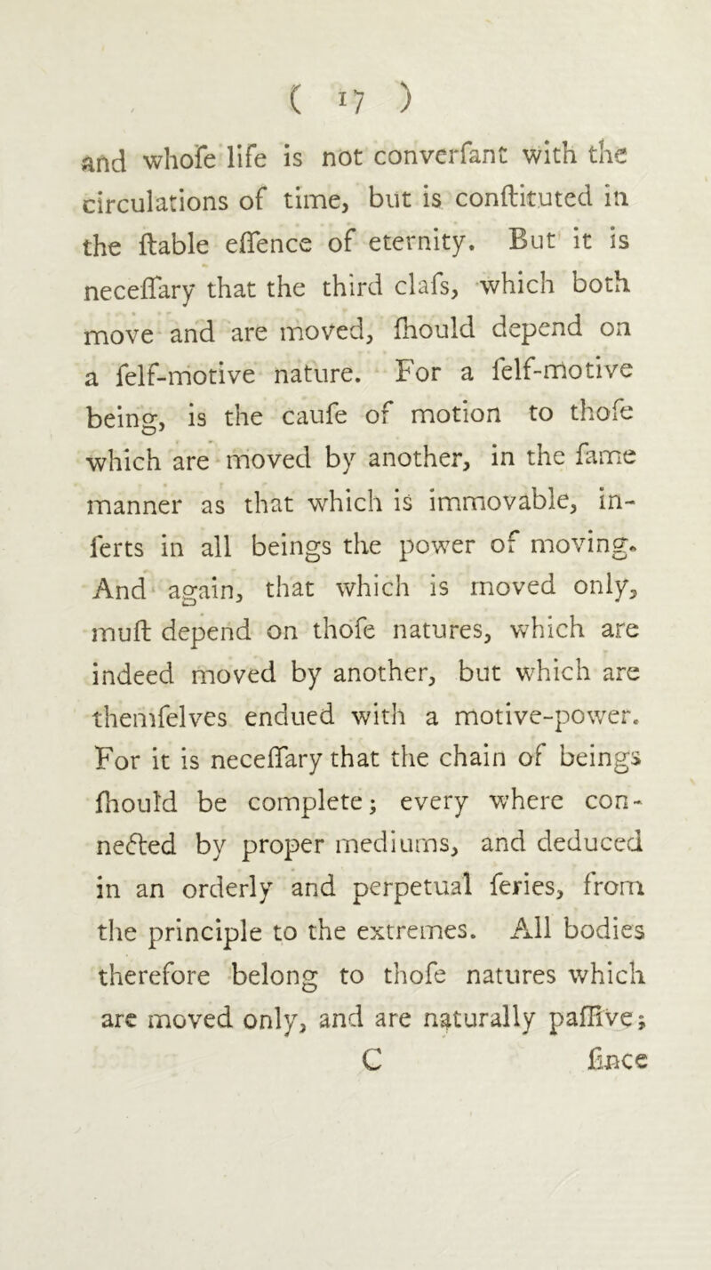 and whofe life is not converfant with the circulations of time, but is conftituted in the ftable eflence of eternity. But it is neceifary that the third clafs, which both move and are moved, ihould depend o^n a felf-motive nature. For a felf-nriotive being, is the caufe of motion to thofe which are moved by another, in the fame manner as that which is immiovable, in- ferts in all beings the power of moving. And again^ that which is moved only, muil depend on thofe natures, which are indeed moved by another, but which are themfelves endued with a motive-power. For it is neceifary that the chain of beings ihould be complete; every where con- nefted by proper mediums, and deduced in an orderly and perpetual feries, from tlie principle to the extremes. All bodies therefore -belong to thofe natures which arc moved only, and are naturally paiHve; C Cnee