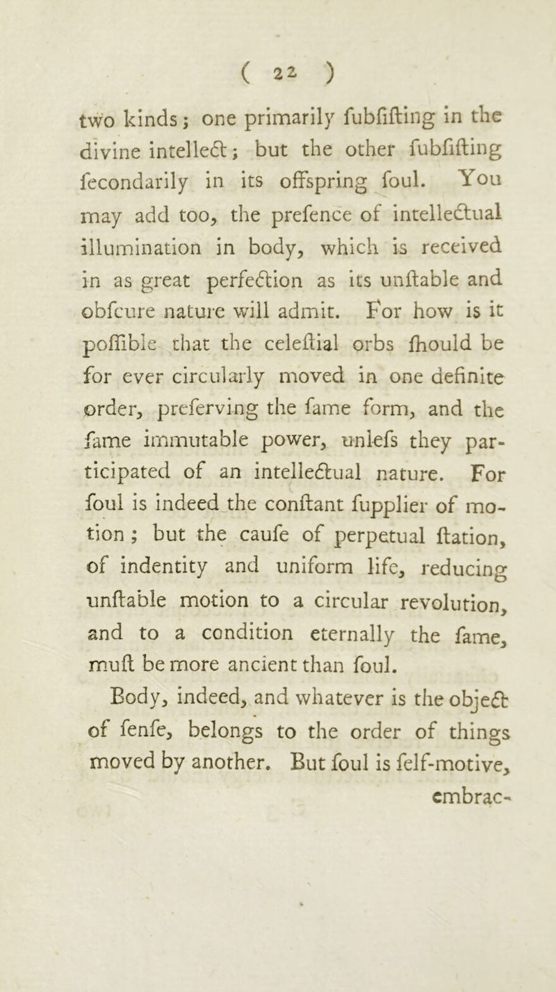 ( 2^ ) two kinds; one primarily fubfifting in the divine intelle6l; but the other fubfifting fecondarily in its offspring foul. You may add too, the prefence of intellecftual illumination in body, which is received in as great perfeilion as its unftable and obfeure nature will admit. For how is it pofiibie chat the celeftial orbs ihould be for ever circularly moved in one definite order, preferving the fame form, and the fame immutable power, unlefs they par- ticipated of an intellectual nature. For foul is indeedjhe conftant fupplier of mo- tion ; but the caufe of perpetual ftation, of indentity and uniform life, reducing unftable motion to a circular revolution, and to a condition eternally the fame, muft be more ancient than foul. Body, indeed, and whatever is the object of fenfe, belongs to the order of things moved by another. But foul is felf-motive, cmbrac-