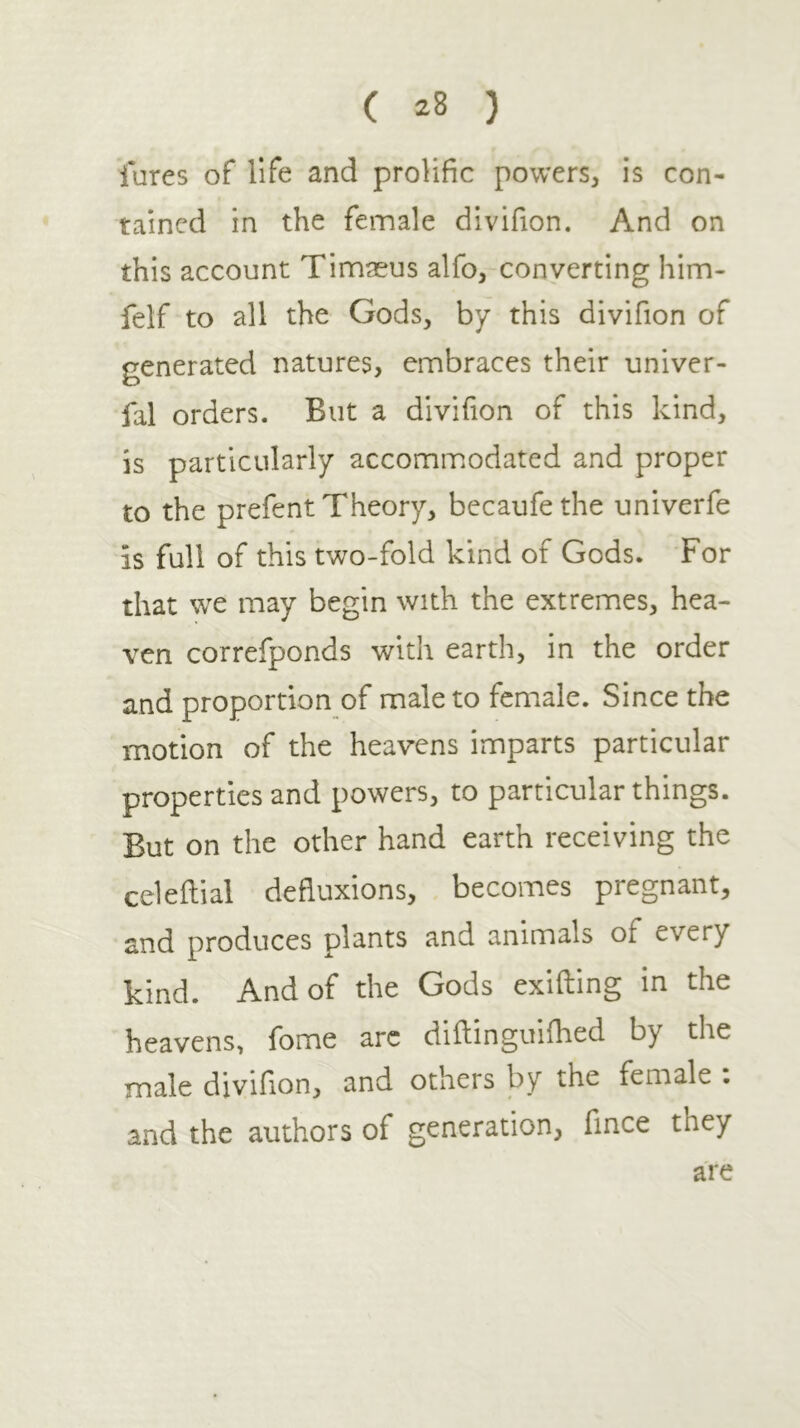 lures of life and prolific powers, is con- tained in the female divifion. And on this account Timaeus alfo, converting him- felf to all the Gods, by this divifion of generated natures, embraces their univer- fal orders. But a divifion of this kind, is particularly accommiOdated and proper to the prefent Theory, becaufethe univerfe is full of this two-fold kind of Gods. For that wc may begin with the extremes, hea- ven correfponds with earth, in the order and proportion of male to female. Since the motion of the heavens imparts particular properties and powers, to particular things. But on the other hand earth receiving the celeilial defluxions, becomes pregnant, and produces plants and animals of every kind. And of the Gods exiiling in the heavens, fome arc diftinguiihed by the male divifion, and others by the female . and the authors of generation, fmce they are