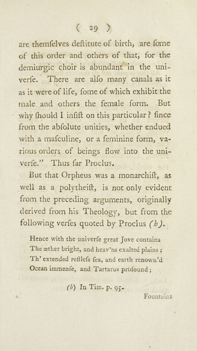 are themfelves deftltute of birth, ,are fome of this order and others of that, for the demiurgic choir is abundant in the uni- verfe. There are alfo many canals as it as it were of life, fome of which exhibit the male and others the female form. But ' why ihould I infiil on this particular ? iince from the abfolute unities, whether endued with a mafculine, or a feminine form, va- rious orders of beings flow into the uni- verfe/’ Thus far Proclus. But that Orpheus was a monarchiil, as well as a polytheiil, is not only evident from the preceding arguments, originally derived from his Theology, but from the following verfes quoted by Proclus (h). H ence with the imlverfe great Jove contains The asther bright, and heav’ns exalted plains : Th’ extended reillefs fea, and earth renowned Ocean immenfe, and Tartarus profound ; (h) In Tim. p. 95· Fountains