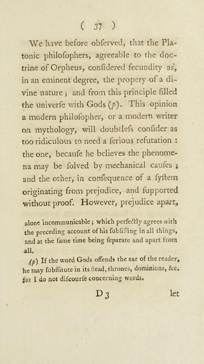 ( 31 ) We have before obferved, that the Pla- tonic philofophers, agreeable to the doc- trine of Orpheus, confidered fecundity as“, in an eminent degree, the propery of a di- vine nature 5 and from this principle filled the univerfe with Gods (/)). This opinion a modern philofopher, or a modern writer on mythology, will doubtlefs confider as too ridiculous to need a ferious refutation : the one, becaufe he believes the phenome- na may be folved by mechanical caufes ; and the other, in confequence of a fyitem originating from prejudice, and fupported without proof. However, prejudice apart^ alone incommunicable; which perfeftly agrees with the preceding account of his fubiiding in all things, and at the fame time being feparate and apart from all. j(p) If the wc>rd Gods offends the ear of the reader, be may fubilitute in its head, thrones, dominions, &:c· ioi I do not difeourfe concerning words· D3 let