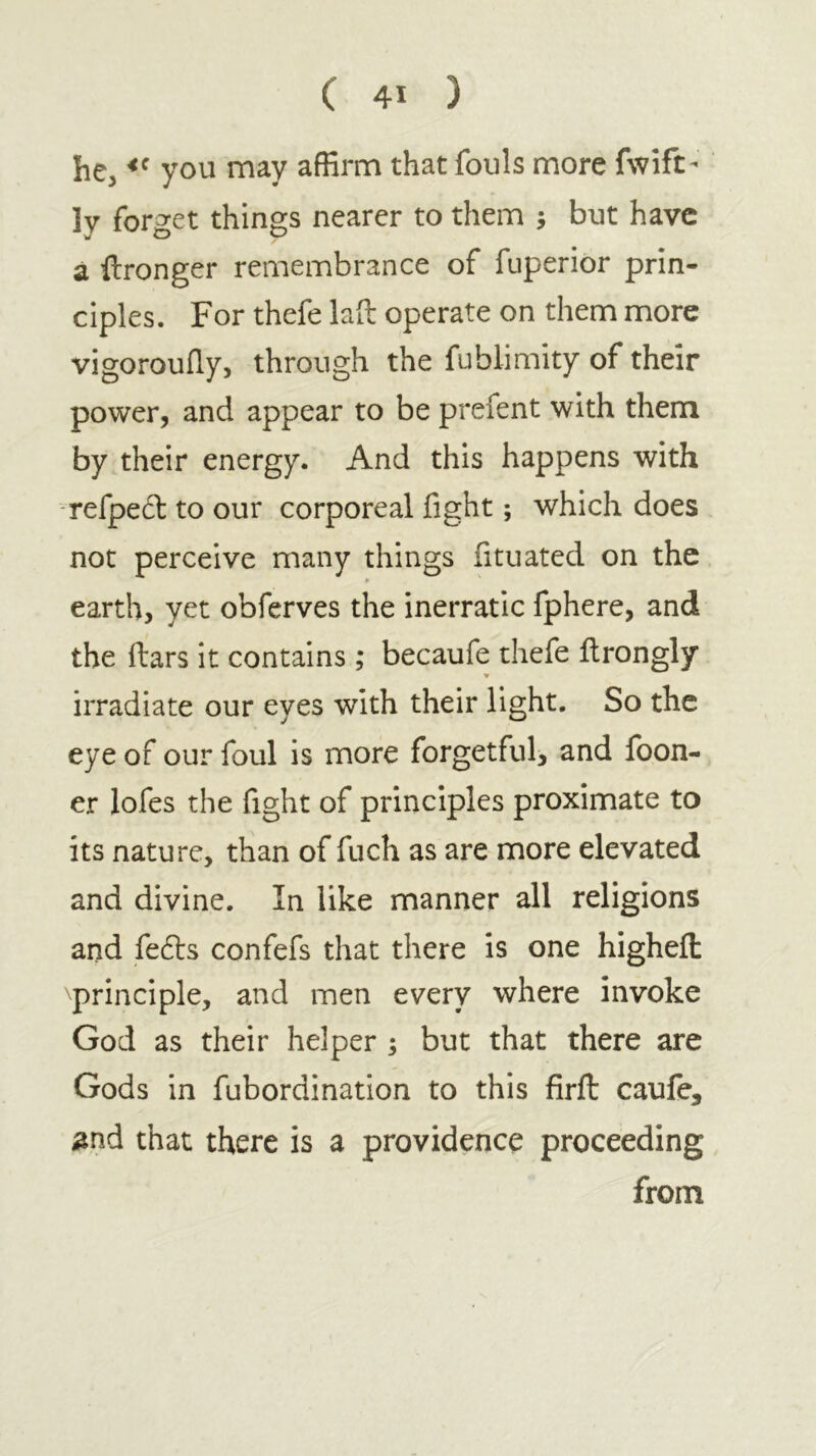 he, you may affirm that fouls more fwift- Iv fori2:et things nearer to them ; but have a ftronger remembrance of fuperior prin- ciples. For thefe lad operate on them more vigorouily, through the fublimity of their power, and appear to be prefent with them by their energy. And this happens with refped to our corporeal fight; which does not perceive many things fituated on the earth, yet obferves the inerratic fphere, and the ftars it contains ; becaufe thefe ilrongly irradiate our eyes with their light. So the eye of our foul is more forgetful, and foon- er lofes the fight of principles proximate to its nature, than of fuch as are more elevated and divine. In like manner all religions and fefts confefs that there is one higheil principle, and men every where invoke God as their helper ; but that there are Gods in fubordination to this firft caufe, ^nd that there is a providence proceeding from