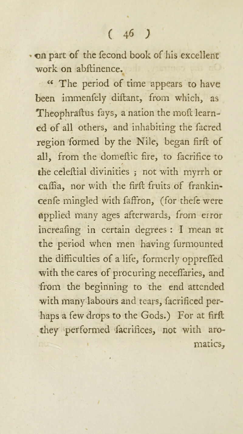 ' cn part of the fecond book of his excellent work on abftinence. The period of time appears to have been immenfely diftant, from which, as Thepphraftus fays, a nation the moil learn- ed of all others, and inhabiting the facrcd region formed by the Nile, began iiril of all, from the domeilic f re, to facrifice to / the celeilial divinities i not with myrrh or caffia, nor with the firil fruits of frankin- cenfe mingled with faffron, (for thefc were applied many ages afterwards, from error increafng in certain degrees : I mean at the period when men having furmounted the difficulties of a life, formerly oppreiTed ■with the cares of procuring neceffiaries, and from the beginning to the end attended with many labours and tears, facrificed per- haps a few drops to the Gods.) For at firil they performed facrifices, not with aro- • matics.