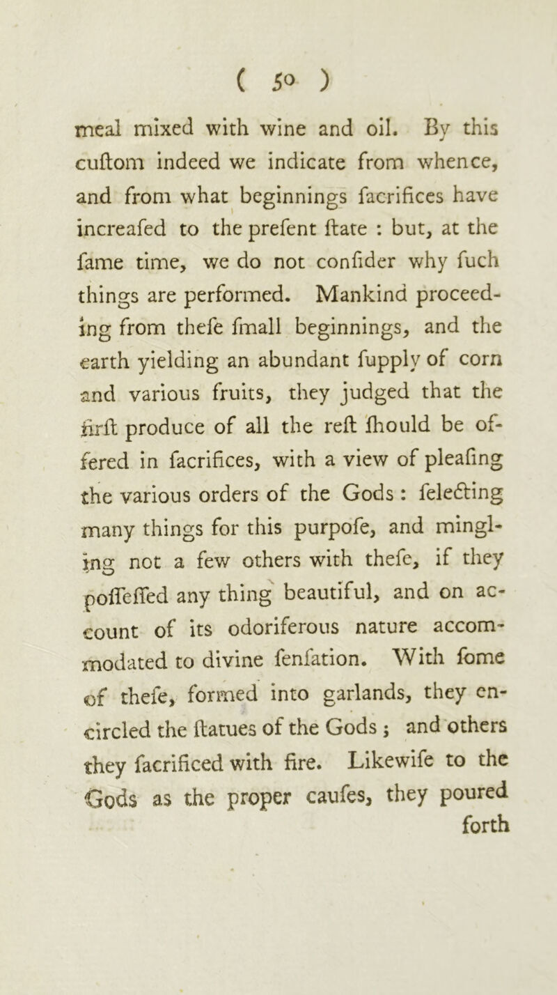 meal mixed with wine and oil. By this cuitom indeed we indicate from whence, and from what beginnings facrificcs have increafed to the prefent Hate : but, at the fame time, we do not confider why fuch things are performed. Mankind proceed- ing from thefe fmall beginnings, and the earth yielding an abundant fupply of corn and various fruits, they judged that the hrH produce of all the reft ihould be of- fered in facrifices, with a view of pleafing the various orders of the Gods : feledling many things for this purpofe, and mingl- ins: not a few others with thefe, if they poiTefled any thing beautiful, and on ac- count of its odoriferous nature accom- modated to divine fenfation. With feme of thefe, formed into garlands, they en- circled the ftatues of the Gods 5 and others they facrificed with fire. Likewife to the Gods as the proper caufes, they poured forth