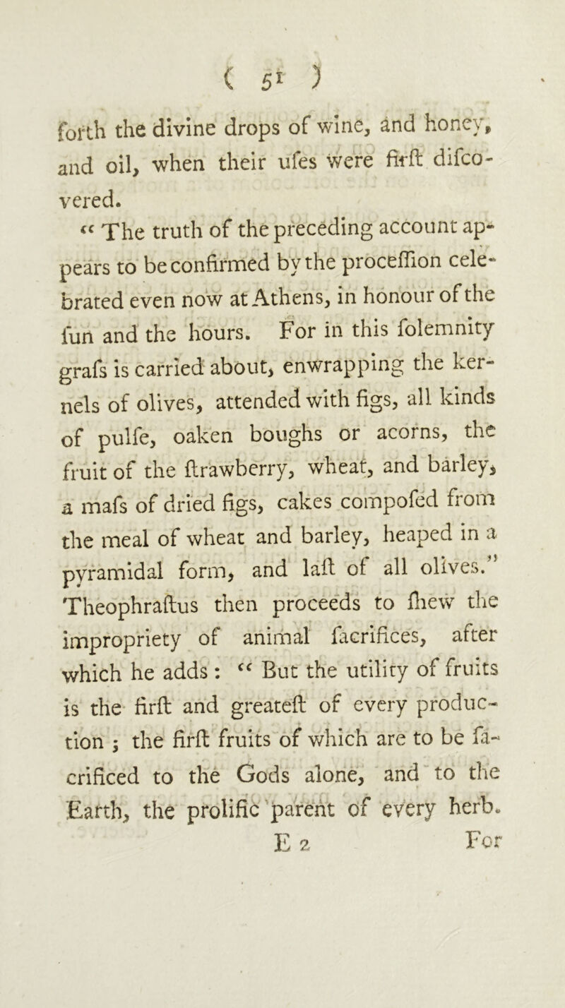 ( 5Γ ) forth the divine drops of wine, and honey, and oil, when their ufes were firft difco- vered. “ The truth of the preceding account ap- pears to be confirmed by the proceflion cele- brated even now at Athens, in honour of the fun and the hours. For in this folemnity grafs is carried about, enwrapping the ker- nels of olives, attended with figs, all kinds of pulfe, oaken boughs or acorns, the fruit of the ftrawberry, wheat, and barley, a mafs of dried figs, cakes compofed from the meal of wheat and barley, heaped in a pyramidal form, and laft of all olives. Theophraftus then procee'ds to iliew tlie impropriety of animal facrifices, after which he adds : “ But the utility of fruits is the· firft and greatcft of every produc- tion ; the firff fruits of which are to be fa- crificed to the Gods alone, and'to the Eafth, the prolific parent of every herb. E 2 For