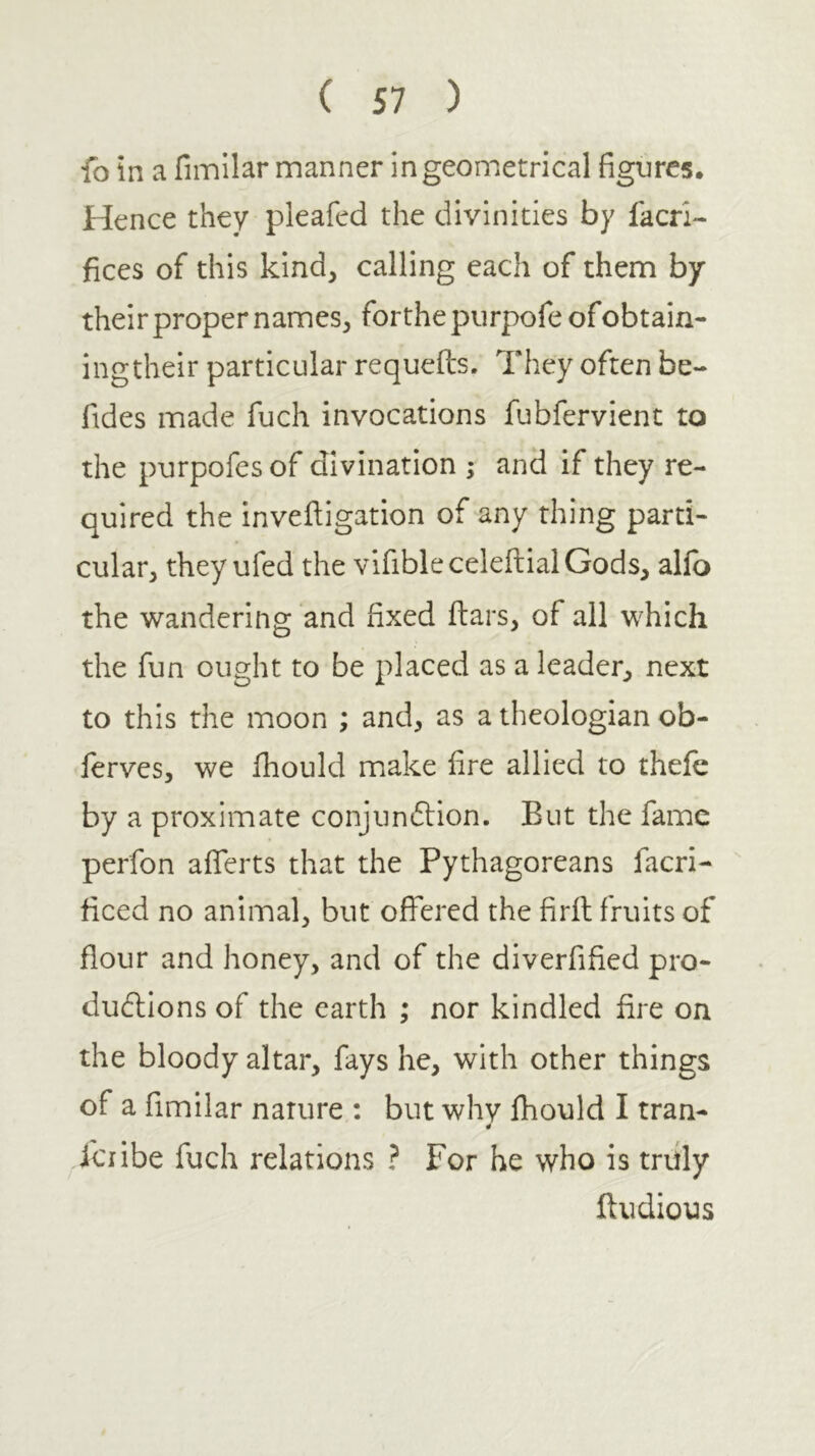 fo in a fimilar manner in geometrical figures. Hence they pleafed the divinities by lacri- fices of this kind, calling each of them by their proper names, forthe piirpofe of obtain- ing their particular requefo. They often be- fides made fuch invocations fubfervient to the purpofes of divination ; and if they re- quired the inveiligation of any thing parti- cular, they ufed the vlfibleceleftialGods, allb the wandering and fixed ftars, of all which the fun ought to be placed as a leader, next to this the moon ; and, as a theologian ob- ferves, we Ihould make fire allied to thefe by a proximate conjunftion. But the fame perfon aiferts that the Pythagoreans facri- iiced no animal, but offered the firil fruits of flour and honey, and of the diverfified pro- ductions of the earth ; nor kindled fire on the bloody altar, fays he, with other things of a fimilar nature : but whv Ihould I tran- fciibe fuch relations ? For he who is truly ffudious