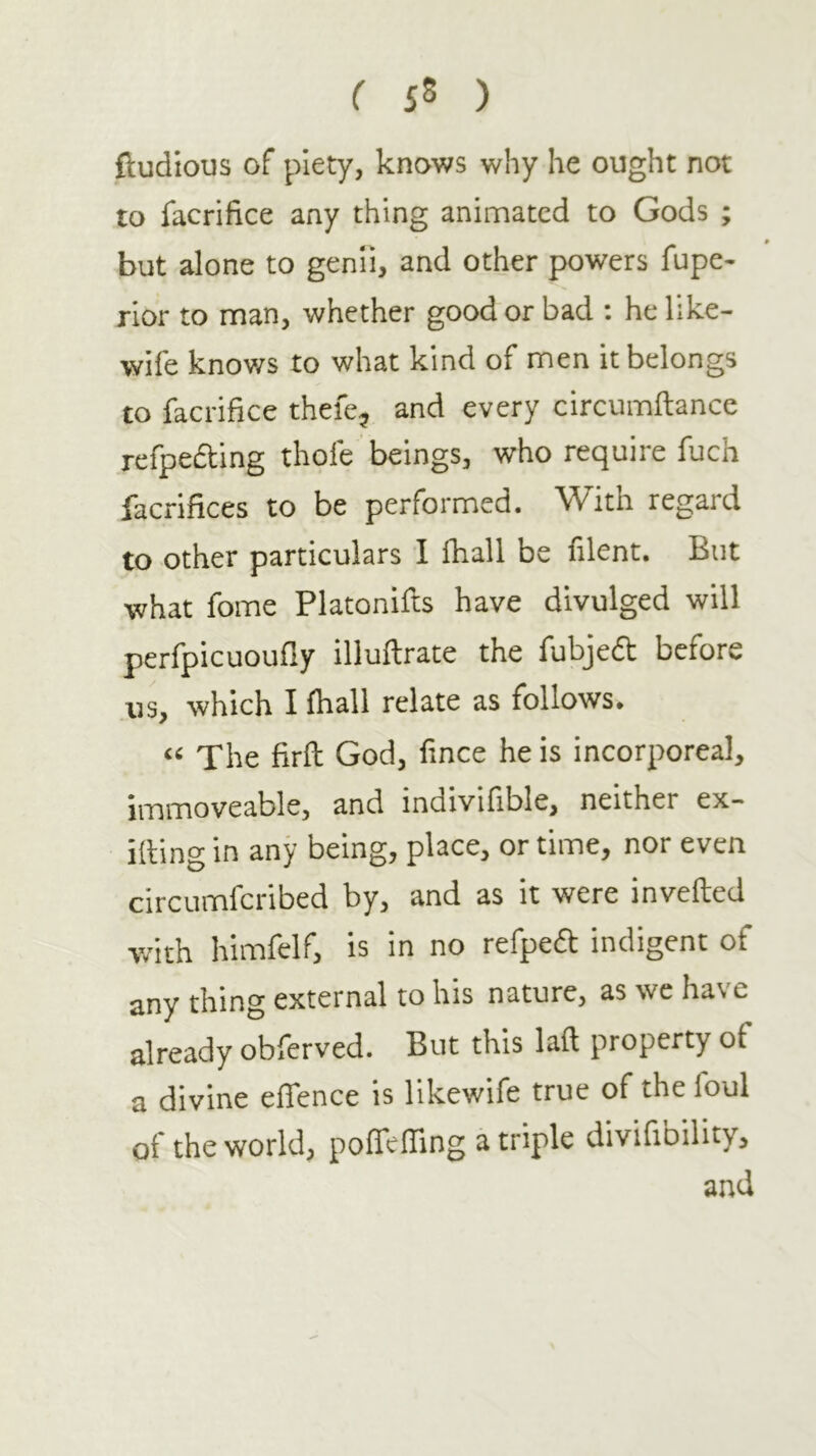 ( 5δ ) ftudious of piety, knows why he ought not to facrifice any thing animated to Gods ; but alone to genii, and other powers fupe- rior to man, whether good or bad : he like- wife knov/s to what kind of men it belongs to facrifice thefe^ and every circumftance refpedting thofe beings, who require fuch facrifices to be performed. With regard to other particulars i fhall be filent. But what fome Platoniils have divulged will perfpicuouily illuftrate the fubjeft before us, which I fhall relate as follows· The firil God, fince he is incorporeal, immoveable, and indivifible, neither ex- iiling in any being, place, or time, nor even circumferibed by, and as it were inveiled with himielf, is in no refpedt indigent of any thing external to his nature, as we have already obferved. But this lail property of a divine effence is likewife true of the foul of the world, poifeiTing a triple divifibility, and