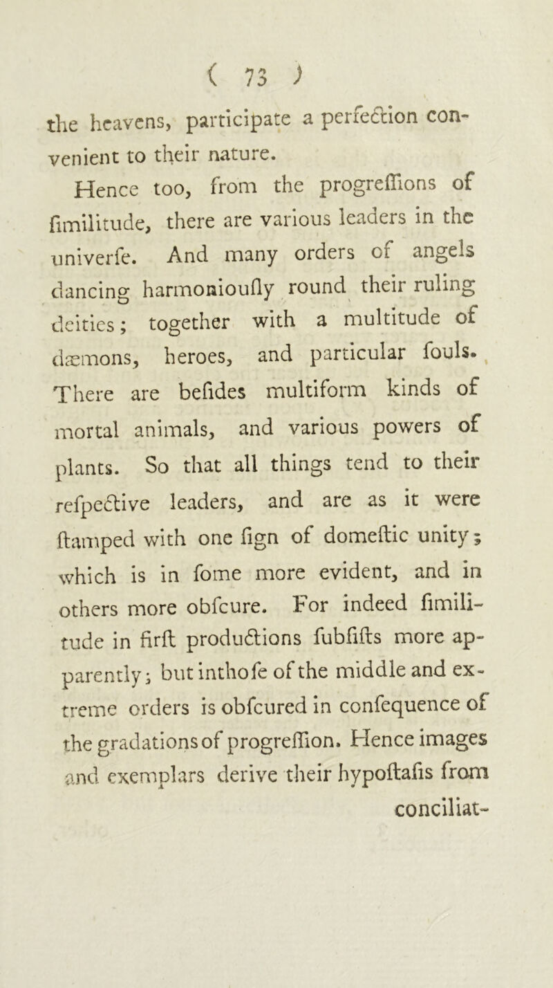 the heavens, participate a perfeftion con- venient to their nature. Hence too, from the progreiTions of fimilitude, there are various leaders in the univerfe. And many orders of angels dancing harmonioufly round their ruling deities; together with a multitude of dicmons, heroes, and particular fouls., There are befides multiform kinds of mortal animals, and various powers of plants. So that all things tend to their refpedlive leaders, and are as it were ilamped with one fign of domeftic unity ; which is in fome more evident, and in others more obfeure. Tor indeed fimili- tude in firil produdlions fubfiils more ap- parently; but inthofe ofthe middle and ex- treme orders is obfeured in confequence of the gradations of progreifion. Hence images and exemplars derive their hypoftafis from conciliat-