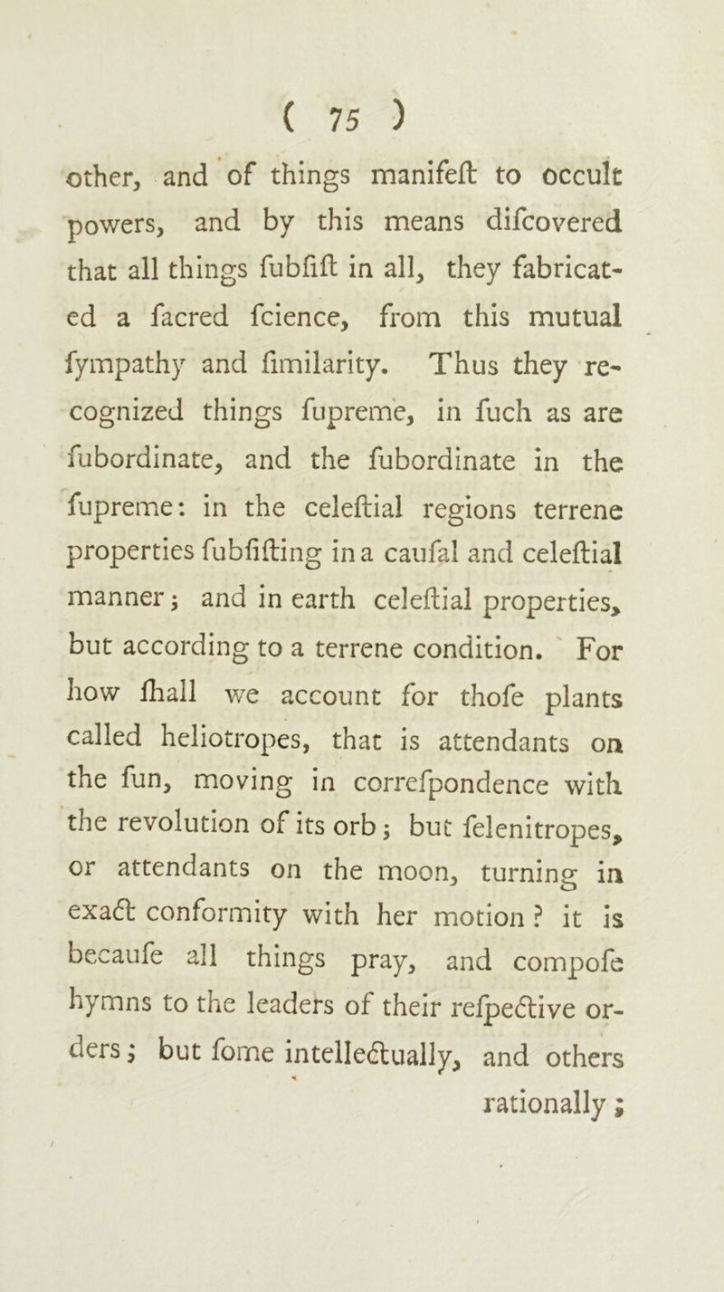 Other, and of things manifeft to occult powers, and by this means difcovered that all things fubfiil in all, they fabricat- ed a facred fcience, from this mutual fympathy and fimilarity. Thus they re- cognized things fuprem'e, in fuch as are fubordinate, and the fubordinate in the fupreme: in the celeftial regions terrene properties fubfifting in a caufal and celeftial manner; and in earth celeftial properties, but according to a terrene condition. ' For how ilrall we account for thofe plants called heliotropes, that is attendants on the fun, moving in correfpondence with the revolution of its orb; but felenitropes, or attendants on the moon, turnine; in exadl conformity with her motion ? it is becaufe all things pray, and compofe hymns to the leaders of their reipeftive or- ders ; but fome intellectually, and others rationally; /