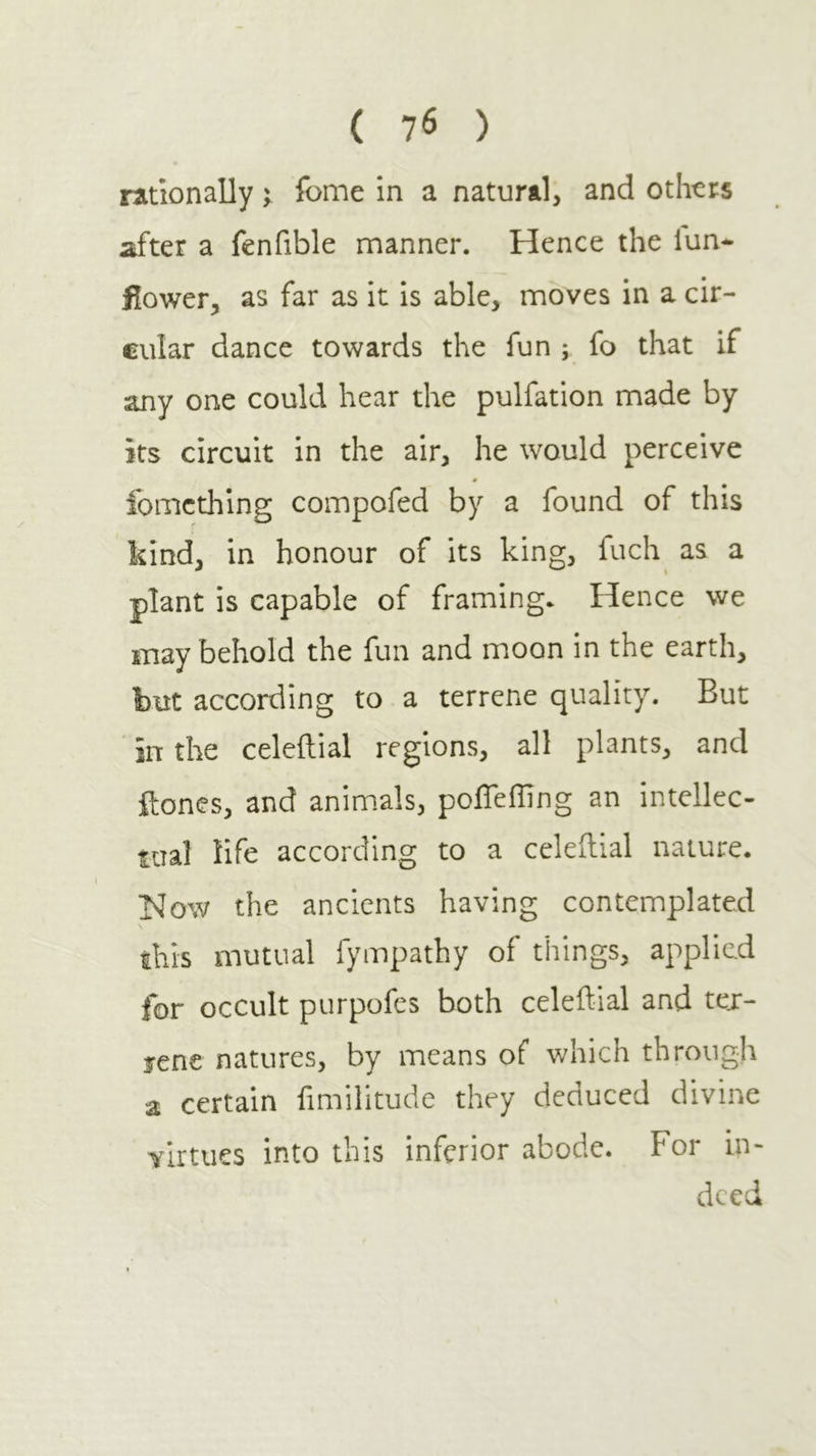 rationally; fome in a natural, and othtrs after a fenfible manner. Hence the iun* flower, as far as it is able, moves in a cir- cular dance towards the fun ; fo that if any one could hear the pulfation made by its circuit in the air, he would perceive 4 ibmcthing compofed by a found of this kind, in honour of its king, fuch as a plant is capable of framing* Hence we may behold the fun and moon in the earth, but according to a terrene quality. But in the celeftial regions, all plants, and ftones, and animals, poifeiling an intellec- tual life according to a celeilial nature. Now the ancients having contemplated this mutual fympathy of things, applied for occult purpofes both celeilial and tex- fene natures, by means of which through a certain fimilitude they deduced divine virtues into this inferior abode. For in- deed