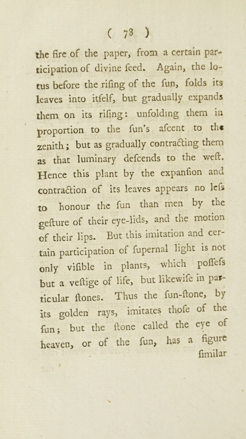 ( 73 ) the fire of the paper, from a certain par- ticipation of divine feed. Again, the lo- tus before the rifing of the fun, folds its leaves into itfelf, but gradually expands them on its rifing: unfolding them in proportion to the fun’s afcent to th· zenith; but as gradually contrafting them as that luminary defcends to the weft. Hence this plant by the expanfion and contraftion of its leaves appears no Icfs to honour the fun than men by the gefture of their eye-lids, and the motion of their lips. But this imitation and cer- tain participation of fupernal light is not only vifible in plants, which polfefs but a veftige of life, but likewife in par- ticular ftones. Thus the fun-ftone, by its golden rays, imitates thofe of the fun; but the ftone called the eye of heaven, or of the fun, has a figure fimilar