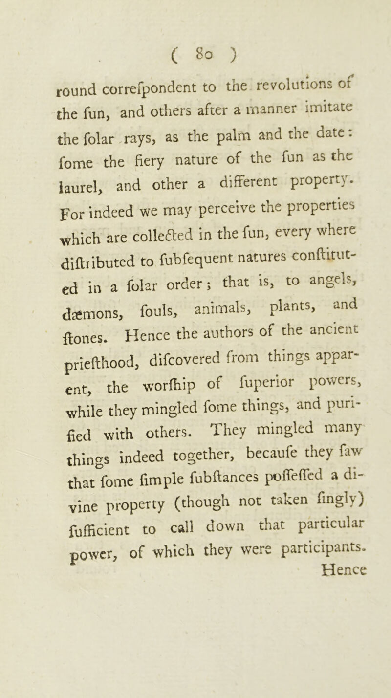 ( ) round correfpondent to tne revolutions of the fun, and others after a manner imitate the folar,rays, as the palm and the date: fome the fiery nature of the fun as the laurel, and other a different property. For indeed we may perceive the properties which are collefted in the fun, every where diftributed to fubfequent natures conftitut- ed in a folar order; that is, to angels, demons, fouls, animals, plants, and Hones. Hence the authors of the ancient priefthood, difcovered from things appar- ent, the worihip of luperior powers, while they mingled fome things, and puri- fied with others. They mingled many things indeed together, becaufe they faw that°fome fimple fubftances poireffcd a di- vine property (though not taken fingly) fufficient to call down that particular power, of which they were participants. Hence