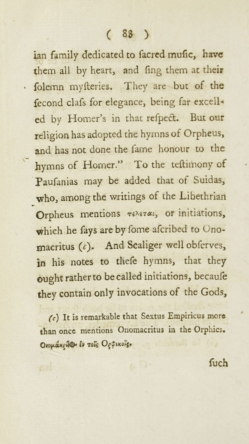 ian family dedicated to facred mufic, have them all by heart, and fing them at their folemn myfteries. They are but of the fecond clafs for elegance, being far excell-» ed by Homer’s in that refpecl. But our religion has adopted the hymns of Orpheus, and has not done the fame honour to the hymns of Horner.” To the teftimony of Paufanias may be added that of Suidas, who, among the writings of the Libethrlan Orpheus mentions τέλ^τΛί, or initiations, which he fays areby fome aferibed to Ono- macritus (c). And Scaliger well obferves, in his notes to thefe hymns, that they ought rather to be called initiations, becauie they contain only invocations of the Gods, (c) It is remarkable that Sextus Empiricus more than once mentions Onomacritus in the Orphics. iff τοΐζ ixotj· fuch