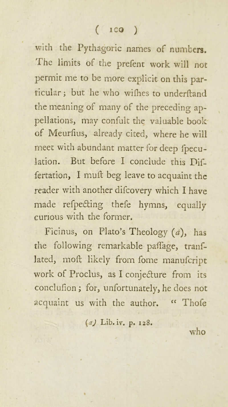 ( ICQ ) with the Pythagoric names of numbers, Phc limits of the prefent work will not permit me to be more explicit on this par- ticular ; but he who wifhes to underiland the meaning of many of the preceding ap- pellations, may confult the valuable book of Meurfius, already cited, where he will meet with abundant matter for deep fpecu- iation. But before I conclude this Dif- fertation, I muil beg leave to acquaint the reader with another difeovery which I have made refpedling thefe hymns, equally curious with the former. Ficinus, on Plato's Theology (^), has the following remarkable paiTage, tranf- lated, moil likely from fome manufeript work of Proclus, as I conjedlure from its conclufion ; for, unfortunately, he does not acquaint us with the author. Thofe {aj Lib. i\^. p. 128. who