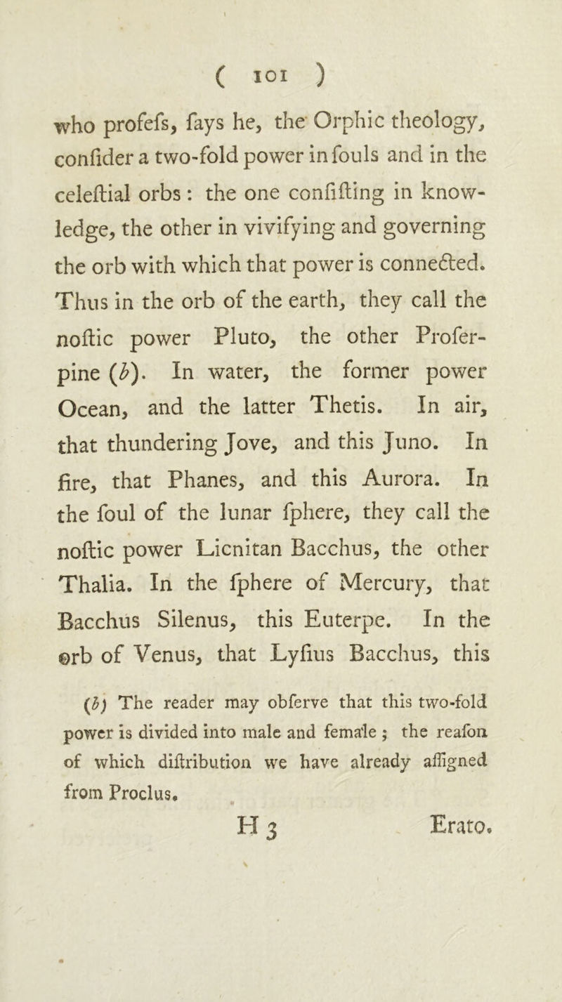 ( ΙΟΙ ) who profefs, fays he, the Orphic theology, confider a two-fold power in fouls and in the ccleilial orbs : the one confiding in know- ledge, the other in vivifying and governing the orb with which that power is connefted. Thus in the orb of the earth, they call the noitic power Pluto, the other Profer- pine (^). In water, the former power Ocean, and the latter Thetis. In air, that thundering Jove, and this Juno. In fire, that Phanes, and this Aurora. In the foul of the lunar fphere, they call the noftic power Licnitan Bacchus, the other Thalia. In the fphere of Mercury, that Bacchus Silenus, this Euterpe. In the orb of Venus, that Lyfius Bacchus, this The reader may obferve that this two-fold power is divided into male and female ; the reaibu of which diilribution we have already ailigned from Proclus. H3 Erato.