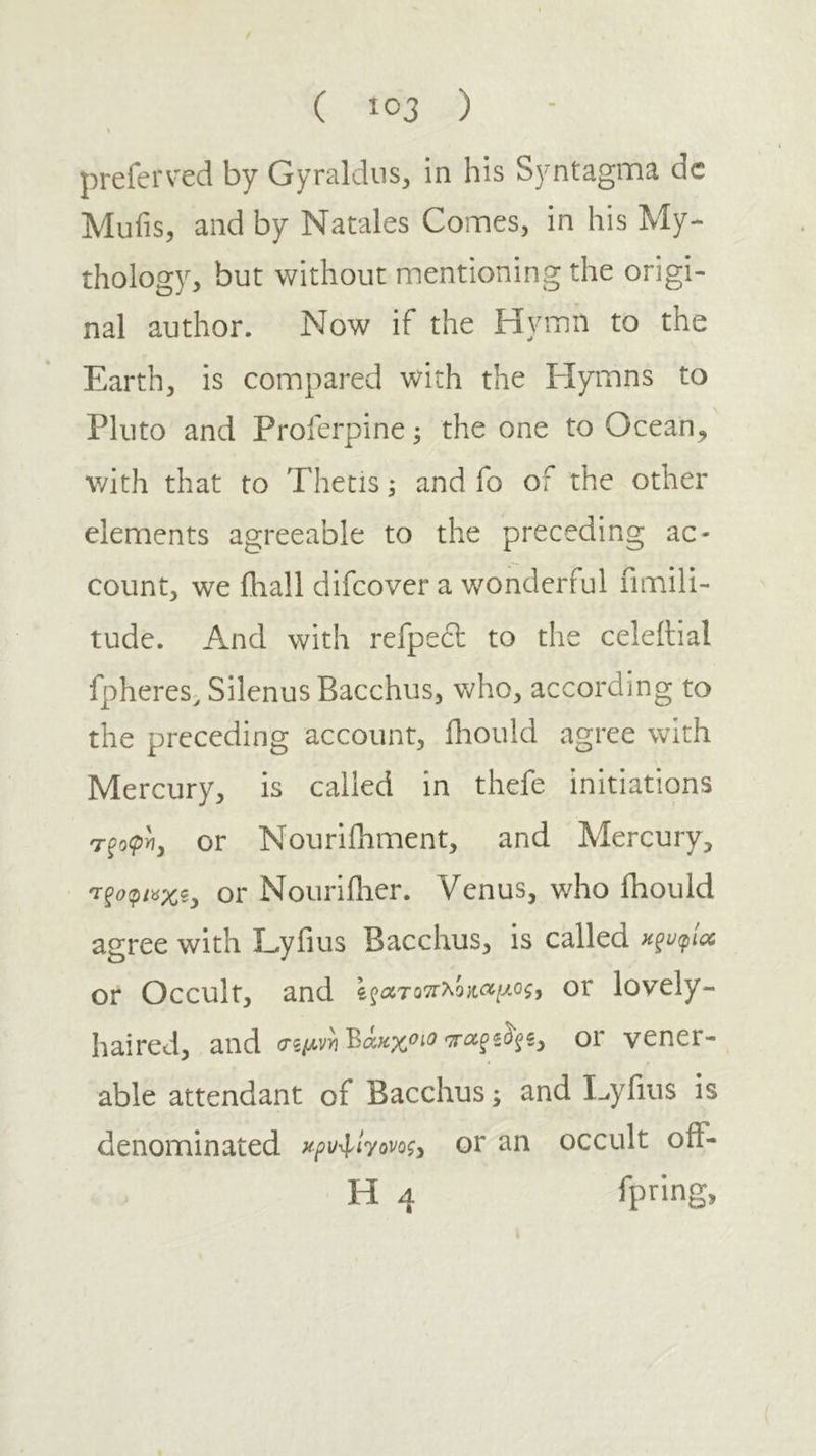 preferv'ed by Gyrakiiis, in his Syntagma dc Mufis, and by Natales Comes, in his My- thology, but without mentioning the origi- nal author. Now if the Hymn to the Earth, is compared with the Hymns to Pluto and Proferpine; the one to Ocean, with that to Thetis; and fo of the other elements agreeable to the preceding ac- count, we fliall difeover a wonderful fimili- tude. And with refpect to the celeilial fpheres; Silenus Bacchus, v;ho, according to the preceding account, fhould agree with Mercury, is called in thefe initiations τξοφ'η, or Nourifhment, and Mercury, 'τξοφι^χξ^ or Nouriflier. Venus, who fhould agree with Lyfius Bacchus, is called κξυφ'ΐΛ or Occult, and ϊζατο'7Γλο}ΐαίμος, or lovely- haired, and (Τζμνη^όίκχοιοor vener- able attendant of Bacchus; and Eyfius is denominated κρυ^ΐΎονοζ^ or an occult oiF- H 4 fpting,