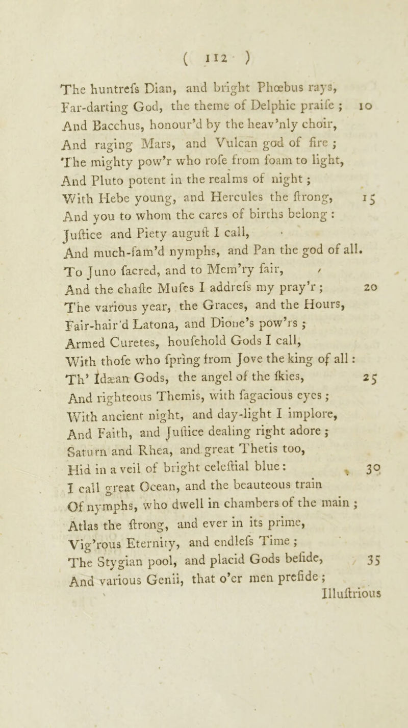 ( ,112· ) The huntrefs Dian, and bright Phoebus rays, Far-darting God, the theme of Delphic praife ; lo And Bacchus, honour’d by the heav’nly choir, And raging Mars, and Vulcan god of fire ; *I he mighty pow’r who rofe from foam to light, And Pluto potent in the realms of night; V/ith Hebe young, and Hercules the flrong, 15 And you to whom the cares of births belong : Juftice and Piety augufc I call, And much-fam’d nymphs, and Pan the god of all. To Juno facred, and to Mcm’ry fair. And the chafle Mufes I addrefs my pray’r; 20 The various year, the Graces, and the Hours, Fair-hair’d Latona, and Dione’s pow’rs ; Armed Curetes, houfehold Gods I call. With thofe who fpring from Jove the king of all: Th’ Ida^an Gods, the angel of the ikies, 25 And righteous Themis, with fagacious eyes ; With ancient night, and day-light I implore. And Faith, and Juftice dealing right adore ; Saturn and Rhea, and great Thetis too, Flid in a veil of bright celcilial blue: ^ 30 I call great Ocean, and the beauteous train Of nymphs, who dwell in chambers of the main ; Atlas the ftrong, and ever in its prime, Vig’rous Eternity, and endlefs Time ; The Stygian pool, and placid Gods belide, 35 And various Genii, that o’er men prefide ; ' Illuilrious