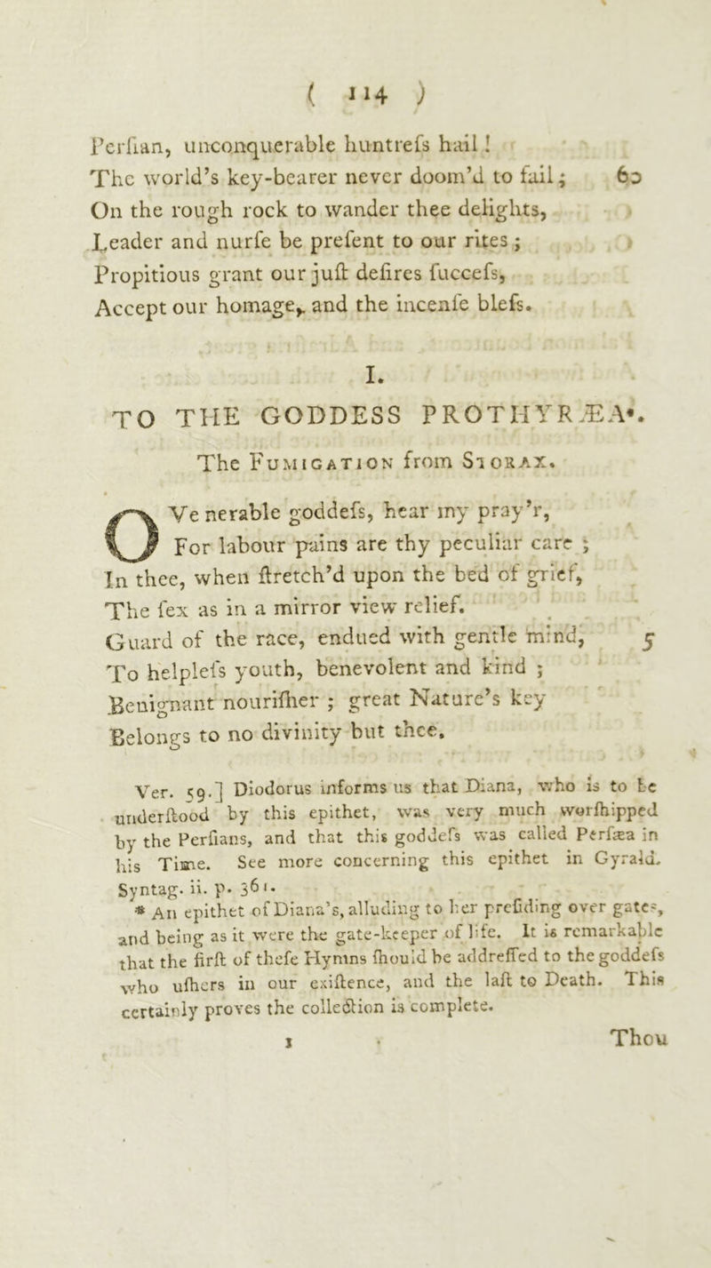 Fcrilan, uiKonquerable huntreis hail! The world’s key-bearer never doom’d to fail; 6d On the rough rock to wander thee delights, Reader and nurfe be prefent to our rites; Propitious grant our juft deiires fuccefs, Accept our homage,, and the incenle blefs. L TO THE GODDESS FROTHYR.DA*. The Fumigation from Si or ax. t OVe nerable goddefs, hear my pray’r, For labour pains are thy peculiar care ; In thee, when ftretch’d upon the bed of grief, The fex as in a mirror view relief, ’ Guard of the race, endued with gentle mind; 5 To helpleis youth, benevolent and kind ; Benig'nant'nourifher ; great Nature’s key Belonp-s to no divinity but thee. f Ver. ^9·] Diodorus informs us that Diana, who is to Lc . underilood by this epithet, was very much worihipped by the Perfians, and that this goddefs was called Perfea in his Time. See more concerning this epithet in Gyraid. Syntag. ii. p· 3^ '· * An epithet of Diana’s, alluding to her prcCding over gates and being as it were the gate-keeper of hie. It is remarkable that the iirft of thefe Hymns ihould be addreffed to the goddefs who uihers in our exiilence, and the laft to Death. This certainly proves the colledlion is complete. Thou