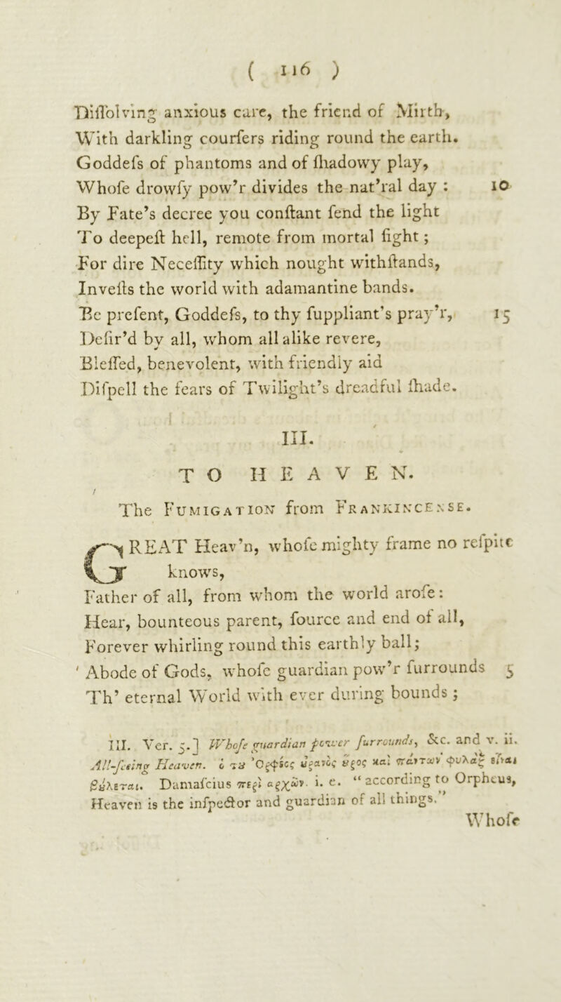TiilTolvlng· anxious care, the friend of Mirth, With darkling couriers riding round the earth. Goddefs of phantoms and of fliadowy play, Whofe drowfy pow’r divides the nathal day : lO By Fate’s decree you conilant fend the light To deepeft hell, remote from mortal light; •For dire Necellity which nought withftands, In veils the world with adamantine bands. Be prefent, Goddefs, to thy fuppliant’s pray’r, 15 Dciir’d by all, whom all alike revere, Bieifed, benevolent, with friendly aid Difpell the fears of Twilight’s dreadful ihade. I ■ III. TO HEAVEN. / The Fumigation from Εκαννινόενβε. REAT Fleav’n, whole mighty frame no relpitc JT knotvs, Father of all, from whom the world arofe: Hear, bounteous parent, fource and end of all, Forever whirling round this earthly ball; ' Abode of Gods, whofe guardian pow'’r furrounds 5 Th’ eternal World with ever during bounds; III. Vcr. Whoje ^uordidti f civef furrounds^ icc. and Ai. ll« AH-Jlthg Heaven. I ’Oj^sci Jpatoi κβ; βάλίΎο,ι. Damai’eius i. e. “ according to Orpheus, Heaven is the infpedtor and guardian of all things.” Whofe