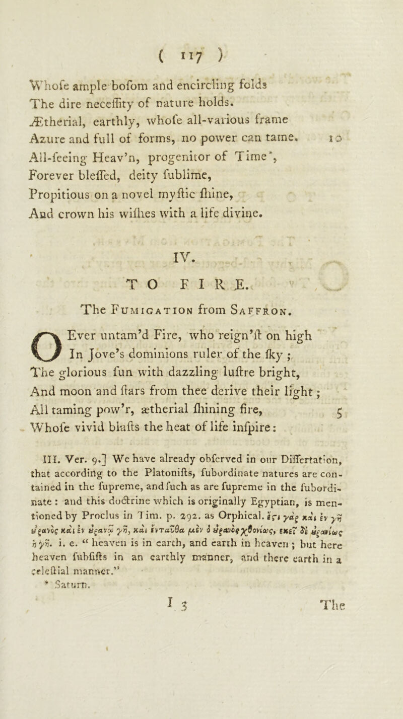 Whofe ample bofom and encircling folds The dire neceffity of nature holds. ^therial, earthly, whofe all-various frame Azure and full of forms, no power can tame, lo Ail-feeing· Heav’n, progenitor of Time*, Forever bleiTed, deity fublimc, Propitious on a novel niyilic ililne, And crown his wiihes with a life divine. TO F I R T.. V \ The Fumigation from Saffron. OEver imtam’d Fire, who‘reign’d: on high * In Jove’s dominions ruler of the iky The glorious fun with dazzling ludre bright, And moon and dars from thee derive their light; ‘ Ail taming pnw’r, ^therial iliining fire, Whofe vivid binds the heat of life infpire; in. Ver. 9.] We have already obfervcd in oiir DiiTertation, that according to the Platonifts, fubordinate natures are con- tained in the fupreme, andfuch as are fupreme in the fubordi- nate : and this doidrine which is originally Egyptian, is men- tioned by Proclus in T im. p. 292. as Orphical. eVi γβ-ξ xaj h γη y gavcff K«i EV ΰξανΜ γη, κα» ΐντανθα μίν i £X£~ αξίαίας h^/η. i. e. “ heaven is in earth, and earth in heaven ; but here heaven fubfifts in an earthly n-ranner, and there earth in a cekilial manner.” * Saturn. I The I
