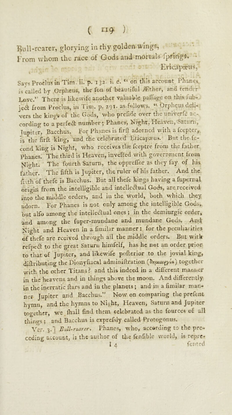 ( 119^ ) Rull-rcarer, glorying in thy golden wings, ^ · I'rom whom the race of Gods and mortals Ipring^* · Ericapnius, Says Produs in Tim. il, p. 132 h e. “ on this account Phanea is called by Orpheus, the fon of beautiful Tether, and tender Love.·” There is likewife another valuable paffage on this fub- jed; from Proclus, in Tim. p. 291. as follows. “ Orpheus deli- vers the king's of the Gods, who prefide over the univerfii ac- cording to a perfedt nunaber 5 Phanes·, Night, ITeaten, Saturn, Jupiter, Bacchus. For Phanes is firil adorned with a feepter, is the firil king, and the ccldirated Fricap.Tu.s. But the fe- cund king is Night, who receives the feeptre from the father Phanes. The third is Heaven, invefted with government from Mi‘d-it. The fourth Saturn, the oppreifor as they fay of his father. The fifth is Jupiter, the ruler of his father. And the fixth of thefe is Bacchus. But all thefe kings hardng a fupernal origin from the intelligible and intelledual Gods, are received into die middle orders, and in the world, both which they adorn. For Phanes is not only among the intelligible Gods,, but alfo among the intelledual ones; in the demiurgic order, and among the fuper-mundane and mundane Gods. And Night and Heaven in a fimilar manner: for the peculiarities of thefe are rceived through all the middle orders. But vvitk refpcdl to the great Saturn himfelf, has he not an order prior to that of Jupiter, and likewife poftcrior to the jovial king, dillributing the Dionyfiacal admlniftration together with the other Titans ? and this indeed in a different manner in the heavens and in things above the moon. And differently in the inerratic ftars and in the planets; and in a fimilar man- ner Jupiter and Bacchus.” Now on comparing the prcfeiit hymn, and the hymns to Nij-ht, Heaven, Saturn and Jupiter together, we fhall find them celebrated as the fources of all thinvs ; and Bacchus is exprcfsly called Protogonus. Ver. 3.*! Bull-roarer. Phanes, who, acceraing to the pre- ceding account, is the author of tlie fcnfiblc world, is repre- I 4 fen ted