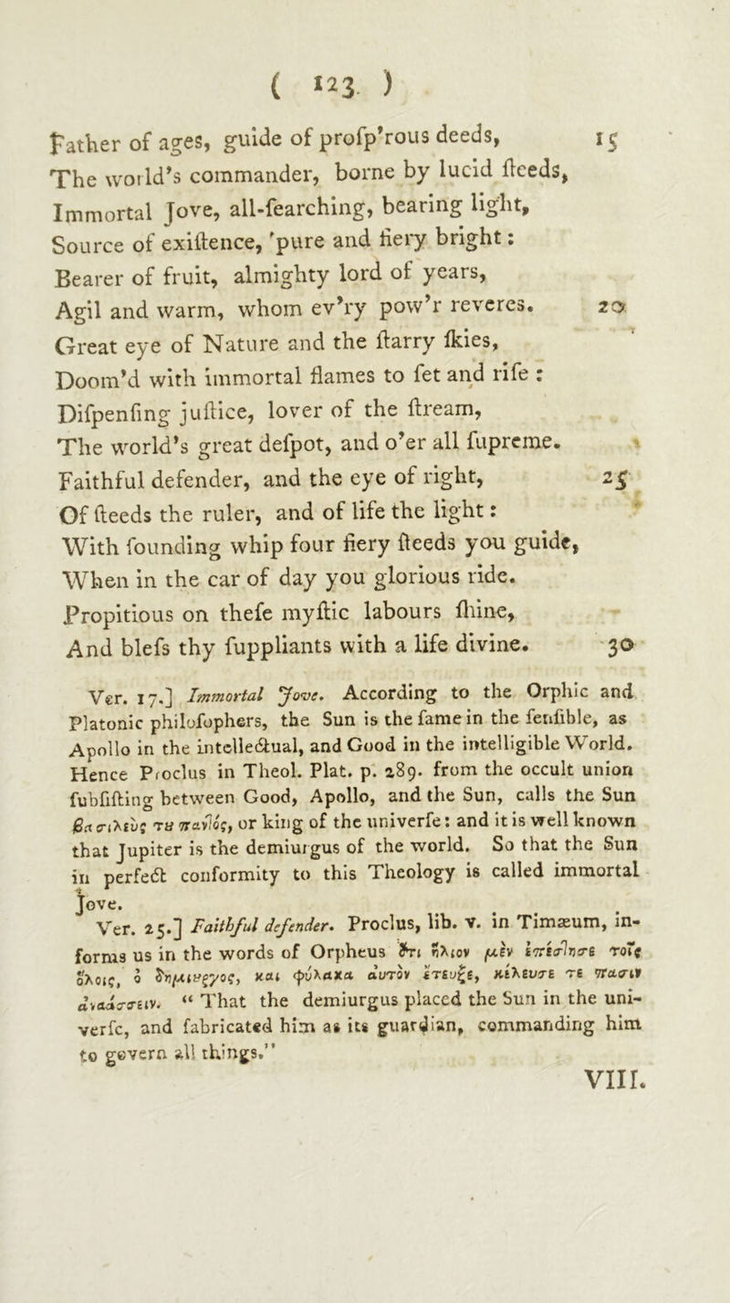 Father of ages, guide of profp’rous deeds, 15 The world’s commander, borne by lucid ilceds, Immortal Jove, all-fearching, bearing light. Source of exiilence, ^pure and liei*y bright · Bearer of fruit, almighty lord of years, Agil and warm, whom ev’ry pow’r reveres. 20 Great eye of Nature and the ftarry ikies, Doom’d with immortal flames to fet and rife : Difpenfing juiiice, lover of the ftream. The world’s great defpot, and o’er all fuprcme. ^ Faithful defender, and the eye of right, 25 Of deeds the ruler, and of life the light: With founding whip four fiery deeds you guide, When in the car of day you glorious ride. Propitious on thefe myftic labours iliine. And blefs thy fuppliants with a life divine. '30 Ver. 17.J Immortal ^ove. According to the Orphic and Platonic philofophers, the Sun is the fame in the fenfible, as Apollo in the Lntclle6lual, and Good in the intelligible World, Hence Proclus in Theol. Plat, pi aSg. from the occult union fubfifting between Good, Apollo, and the Sun, calls the Sun j6rt {Γ(λιί)ς Ta τταν^ός, or king of the univerfe; and it is well known that Jupiter is the demiurgus of the world. So that the Sun in perfedl conformity to this Theology is called immortal Jove. Ver. 25.] Faithful defender. Proclus, lib. v. in Timaeum, in- forms us in the words of Orpheus Thi ήλιον /uh ίττία-Ίησ-ε ro7( ολοις, 0 ^η/Αΐΐ'ζγος, και φύλακα durov ίτευξι, κίλευτε Τ6 <7Τασ·ΐ9 αναάα-σ-ειν. “ That the demiurgus placed the Sun in the uni- verfe, and fabricated him as its giiar^'an, commanding him to govern all things,” viir.