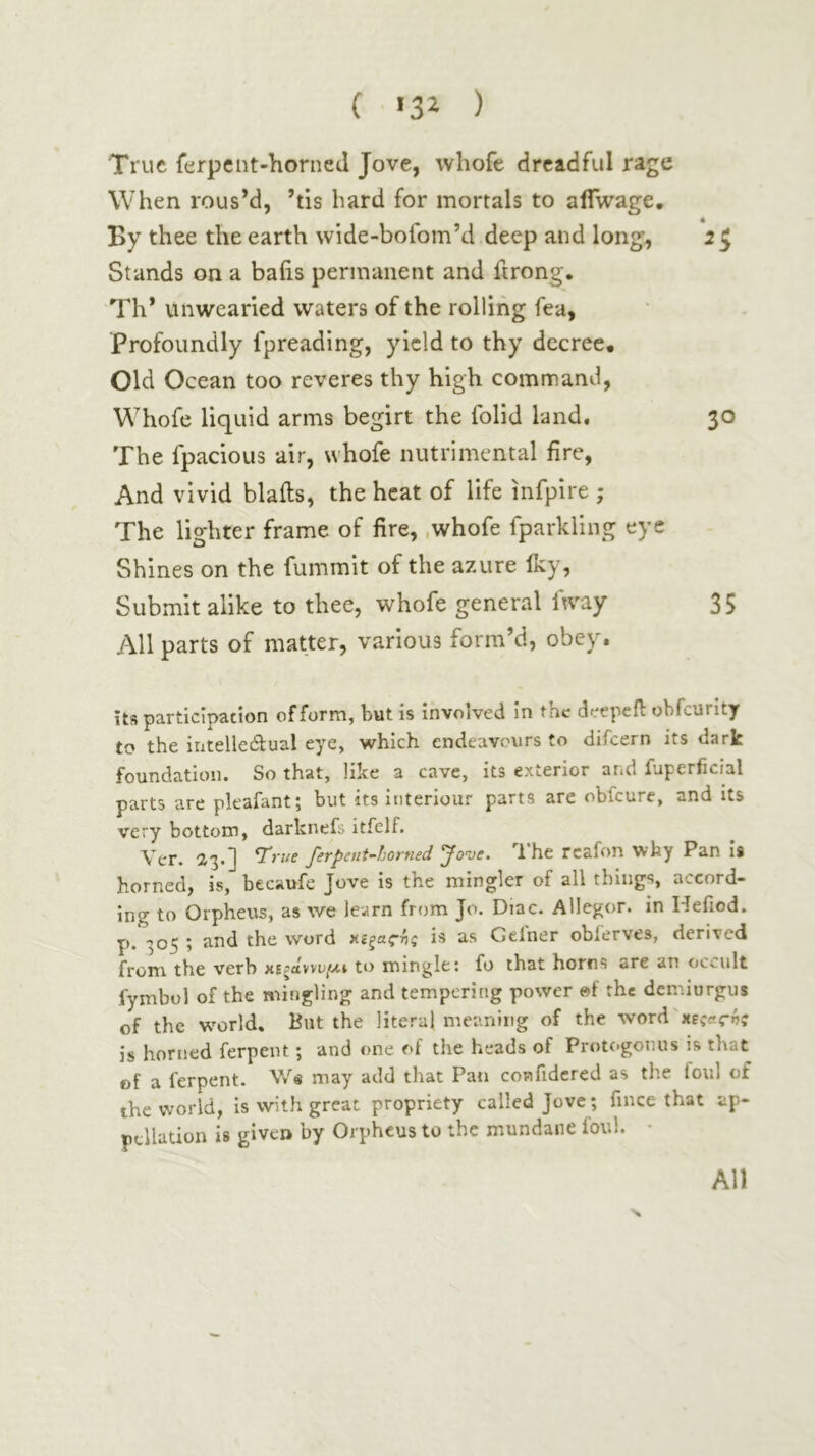 ( «3^ ) True ferpeiit-horned Jove, whofe dreadful rage When rousM, ’tis hard for mortals to aifwage. By thee the earth wide-bofom’d deep and long, 25 Stands on a bails permanent and ftrong. Th* unwearied waters of the rolling fea. Profoundly fpreading, yield to thy decree· Old Ocean too reveres thy high command, Whofe liquid arms begirt the folid land. 30 The fpacious air, whofe nutrimental fire, And vivid blails, the heat of life infpire ; The lighter frame of fire, .whofe fparkling eye Shines on the fummit of the azure iky, Submit alike to thee, whofe general ftvay 35 All parts of matter, various form’d, obey. its participation of form, but is involved in the deepeil obfcurity to the intelledlual eye, which endeavours to difeern its dark foundation. So that, like a cave, its exterior and fuperficial parts are pkafant; but its iriteriour parts are oblcure, and its very bottom, darknefs itfelf. Vcr. ^3·] True ferpent-horned Jove. I'he rcafon why Pan is horned, is, becaufe Jove is the mingler of all things, accord- ing to Orphexts, as we learn from Jo. Diac. Allegor. in Heiiod. p. 305 ; and the word χίζαςής is as Gelner oblerves, derived from the verb κίζάννυ/Λΐ to mingle: fo that horns are an occult fymbol of the mingling and tempering power ©f the demiurgus of the w^orld. But the literal meaning of the \\ονΛ'χεςας·ής is horned ferpent; and one of the heads of Protogonus is that of a ferpent. may add that Pan confidcred as the foul of the world, is with great propriety called Jove; fince that ap- pellation is given by Orpheus to the mundane foul. · N All