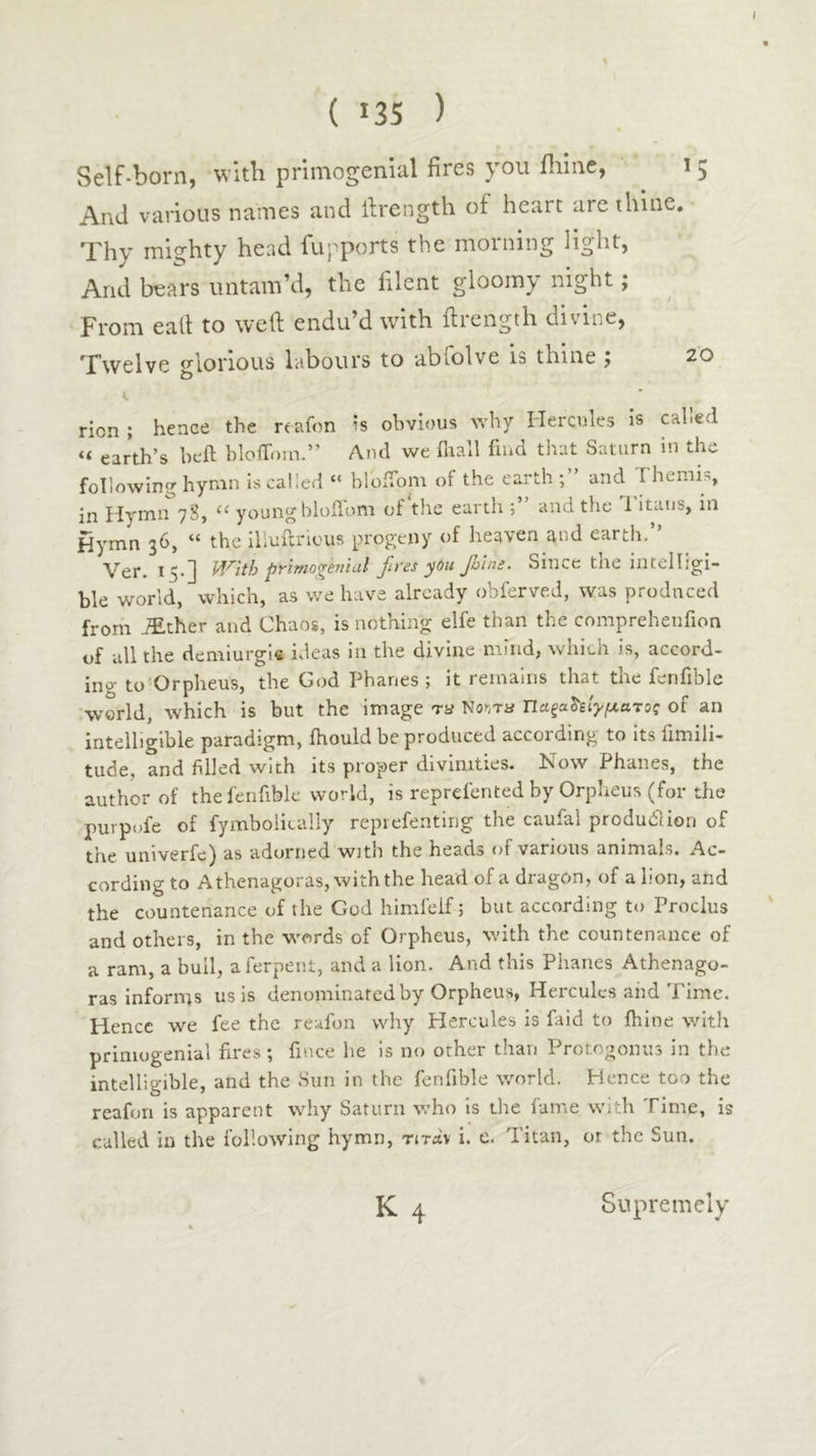 I ( 13s ) Self-born, with primogenial fires you ililne, 15 And various names and ilrength of heart are thine. Thy mighty head fupports the morning light, And bears untam’d, the filent gloomy night; From eail to weft endu’d with ftrength divine. Twelve glorious labours to abfolve is thine ; 20 ricn ; hence the reafon is obvious why Hercules is called “ earth’s heft bloffotn.” And we iliall find that Saturn in the following hymn is called “ bloifom of the earth;” and Themis, in Hymn 78, “ youngbioilom of tlie earth and the d itaus, in Hymn 36, “ the illuilricus progeny of heaven and earth.” pyiTno^eniul Jlt'es y0u Jhlni, Since tne intelligi- ble world, which, as we have already obferved, was produced from JEther and Chaos, is nothing elfe than the comprehenfion of all the demiurgis ideas 111 the divine miud, which is, accord- ing to'Orpheus, the God Phanes ; it remains that the fenfible world, which is but the image T-y Noura τΐα.ξα^ίΐγμ.ατος of an intelligible paradigm, ihould be produced according to its fimili- tude, and filled with its proper divinities. Now Phanes, the author of the fenfible world, is reprefented by Orpheus (for the purpofe of fymbolically reprefentirig the caufal produdlion of the univerfe) as adorned with the heads of various animals. Ac- cording to Athenagoras, with the head of a dragon, of a lion, and the countenance of the God himfelf; but according to Proclus and others, in the words of Orpheus, with the countenance of a ram, a bull, aferpeiit, and a Hon. And this Phanes Athenago- ras informs us is denominated by Orpheus, Hercules aiid Time. Hence we fee the reafon why Hercules is faid to ihine with primogenial fires; fince he is no other than Protogonus in the intelligible, and the Sun in the fenfible world. Hence too the reafon is apparent why Saturn who is the fame with Time, is culled in the following hymn, titav i. e. Titan, or the Sun. K4 Supremely