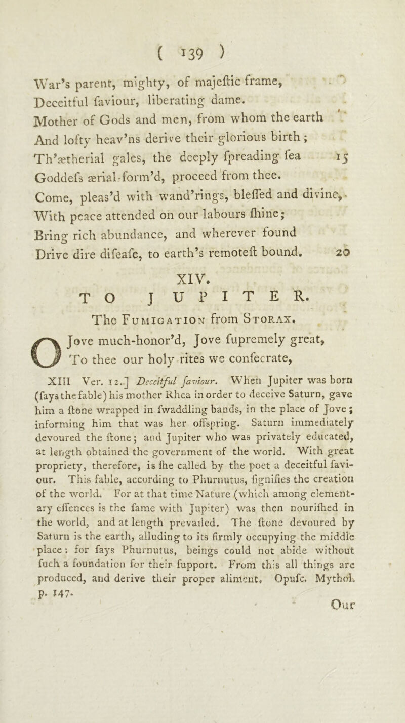 AVar’s parent, mighty, of majeilic frame, Deceitful faviour, liberating dame. Mother of Gods and men, from whom the earth And lofty heav’ns derive their glorious birth; Th’ietherial gales, the deeply fpreading fea 15 Goddefs «rial-form’d, proceed from thee. Come, pleas’d with w'and’rings, bleiTed and divine,- With peace attended on our labours iliine; Bring rich abundance, and wherever found Drive dire difeafe, to earth’s remoteil bound, 20 XIV. TO JUPITER. The Fumigation from Storax. OJove much-honor’d, Jove fupremely great, To thee our holy rites we confecrate, XIII Ver. 12.] Deceitful javiour. When Jupiter was born (fays the fable) his mother Rhea in order to deceive Saturn, gave him a ftone wrapped in fwaddling bauds, in the place of Jove; informing him that was her offspring. Saturn immediately- devoured the ftone; and Jupiter who was privately educated, at length obtained the government of the world. With great propriety, therefore, is fhe called by the poet a deceitful favi- our. This fable, according to Phurnutus, fignifies the creation of the world. For at that time Nature (which among element- ary effences is the fame with Jupiter) was then nourifhed in the world, and at length prevailed. The ftone devoured by Saturn is the earth, alluding to its firmly occupying the middle •place: for fays Phurnutus, beings could not abide without fuch a foundation for their fupport. From this all things are produced, and derive their proper aliment, Opufe. Mythol. p. 147· Our