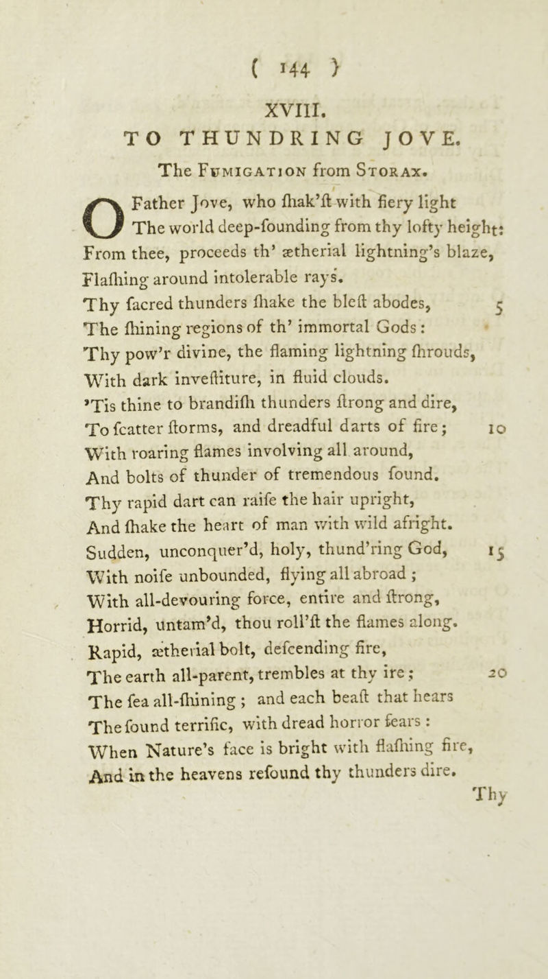 XVIII. TO THUNDRING JOVE. The Fumigation from Storax. O Father Jove, who fliak’ft with fiery light The world deep-founding from thy lofty height: From thee, proceeds th’ setherial lightning’s blaze, Flafliing around intolerable rays. Thy facred thunders iliake the blcil abodes, 5 The iliining regions of th’ immortal Gods: Thy pow’r divine, the flaming lightning fhrouds, With dark inveftiture, in fluid clouds. *Tis thine to brandifli thunders flrong and dire. Tofcatterilorms, and dreadful darts of fire; 10 With roaring flames involving all around, And bolts of thunder of tremendous found. Thy rapid dart can raife the hair upright. And ihake the heart of man with wild afright. Sudden, unconquer’d, holy, thund’ring God, 15 With noife unbounded, flying all abroad ; . With all-devouring force, entire and ilrong. Horrid, untam’d, thou roll’ll the flames along. Rapid, aitherial bolt, defcending fire, The earth all-parent, trembles at thy ire; 20 The fea all-fliining ; and each beaft that hears The found terrific, with dread horror fears: When Nature’s face is bright with flafliing fire. And in the heavens refound thy thunders dire. Thy