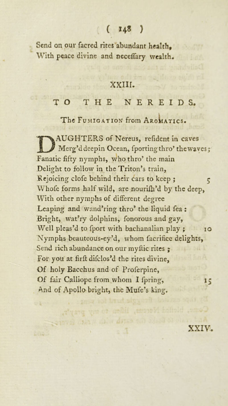 ( *4» ) Send on our facred rites abundant health. With peace divine and necelTary wealth. xxiir. TO THE NEREIDS. The Fumigation from AroIiatics. Daughters of Nereus, refident in caves Merg’d deepin Ocean, fportingthro’ the waves; Fanatic fifty nymphs, who thro’ the main Delight to follow in the Triton’s train, Rejoicing clofe behind their cars to keep ; ζ Whofe forms half wild, are nouriih’d by the deep, With other nymphs of different degree Leaping and wand’ring thro’ the liquid fea : Bright, wat’ry dolphins, fonorous and gay, Weil pleas’d to fport with bachanalian play ; lO Nymphs beauteous-ey’d, whom facrifice delights, Send rich abundance on our my flic rites ; For you at firil difclos’d the rites divine, Of holy Bacchus and of Proferpine, Of fair Calliope from.whom I fpring, And of Apollo bright, the Mufe’s king. 1