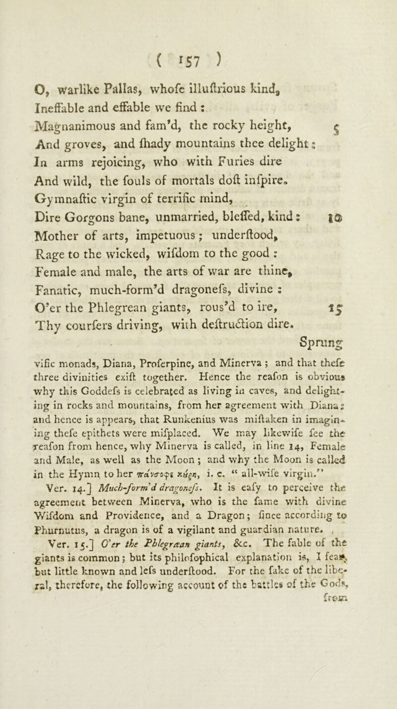 Ο, warlike Pallas, whofc illuiliious kind^ Ineffable and effable we find ; Magnanimous and fam’d, the rocky height, ^ And groves, and iliady mountains thee delight t In arms rejoicing, who with Furies dire And wild, the fouls of mortals doff infpirc· Gymnaftic virgin of terrific mind. Dire Gorgons bane, unmarried, blefled, kind: ΙΦ Mother of arts, impetuous ; underftood. Rage to the wicked, wifdom to the good : Female and male, the arts of war are thine. Fanatic, much-form’d dragonefs, divine ; O’er the Phlegrean giants, rous’d to ire, Thy courfers driving, with deltru<5tion dire. Sprung vlfic monads, Diana, Profcrpine, and Minerva ; and that theft three divinities exift together. Hence the rcafon is obviou* why this Goddefs is celebrated as living in caves, and delight- ing in rocks and mountains, from her agreement with Dianas and hence is appears, that Runkenius was miilaken in imagin- ing thefe epithets were mlfplaced. We may likewife fee tht reafon from hence, why Minerva is called, in line 14, Female and Male, as well as the Moon ; and why the Moon is called in the Hymn to her i. c. “ all-wife virgin.” Ver. 14. J Much-form d dragonefs. It is eafy to perceive the agreement between Minerva, who Is the fame with divine Wifdom and Providence, and a Dragon; fince according to Phurnutus, a dragon is of a vigilant and guardian nature. , Ver. 15.3 OVr the Pblegraan giants, 3cc. The fable of the giants is common; but its philofophical explanation is, I fea»p but little known and lefs underftood. For the fake of the llbe- jral, therefore, the following account of the battles of the Gods, froir.
