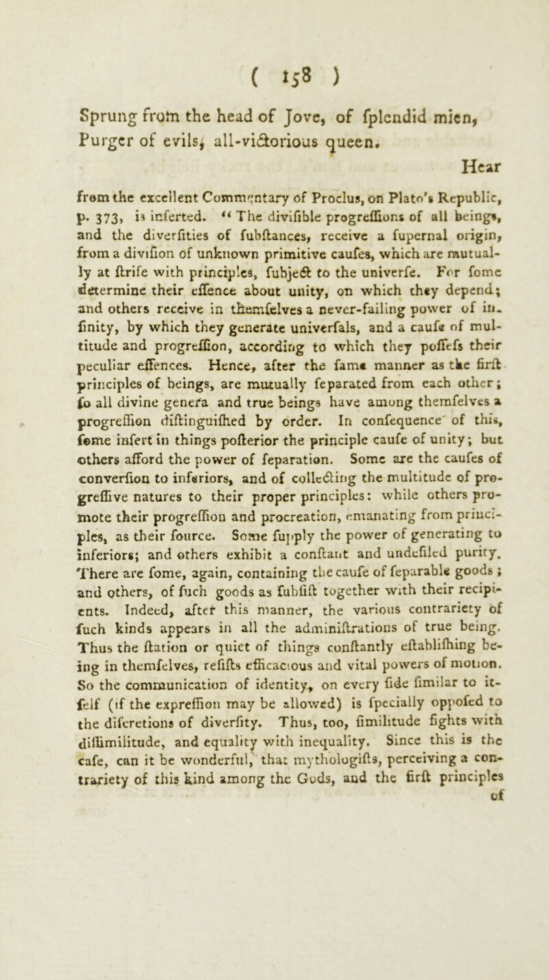 Sprung from the head of Jove, of fplcndid mien, Purger of evils^ all-vidorious queen· Hear frem the excellent Commentary of Proclus, on Plato’s Republic, P· 373j 1* inferted. The divifible progreflions of all beings, and the diverfities of fubftances, receive a fupernal origin, from a divifion of unknown primitive caufes, which are mutual- ly at ftrife with principles, fuhjecft to the univerfe. For feme determine their eiTence about unity, on which they depend; and others receive in themfelves a never-failing power of in- finity, by which they generate univerfals, and a caufe of mul- titude and progreifion, according to which they polTefs their peculiar eiFences. Hence, after the fame manner as tke firil principles of beings, are mutually feparated from each other; ίο all divine genefa and true beings have among themfelves a progreflion diftinguiihed by order. In confequence' of this, feme infert in things pofterior the principle caufe of unity; but others afford the power of reparation. Some are the caufes of converiion to inferiors, and of colledling the multitude of pro- greflive natures to their proper principles: while others pro- mote their progreflion and procreation, emanating from priuci- plcs, as their fource. Some fujiply the power of generating to inferiors; and others exhibit a conilant and undefilcd purity. There are feme, again, containing the caufe of feparable goods ; and others, of fuch goods as fubiift together w;th their recipi- ents. Indeed, after this manner, the various contrariety of fuch kinds appears in all the adminiilrations of true being. Thus the ftation or quiet of things conftantly eilabliihing be- ing in themfelves, refills efficacious and vital powers of motion. So the Communication of identity, on every fide fimilar to it- felf (if the expreffion may be allowed) is fpccially oppofed to the diferetions of diverfity. Thus, too, iimihtude fights with diflimilitude, and equality with inequality. Since this is the cafe, can it be wonderful, that mythologifis, perceiving a con- trariety of this kind among the Guds, aud the firil principles of