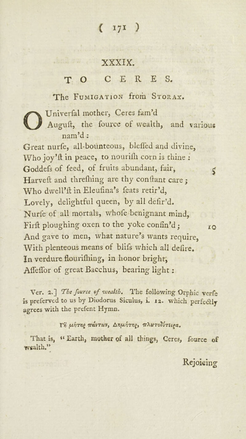 XXXIX. TO CERES. The Fumigation from Storax. OUniverfal mother, Ceres fam’d Auguft, the foLircc of wealth, and various nam’d ; Great nurfe, all-bounteous, bleifed and divine, Who joy’it in peace, to nouriili corn is thine ; Goddefs of feed, of fruits abundant, fair, ^ Harveft and threfliing are thy conilant care ; Who dwell’d; in Eleufina’s feats retir’d, Lovely, delightful queen, by all deiir’d. Nurfe of all mortals, whofe benignant mind, Firft ploughing oxen to the yoke confin’d; iq And gave to men, what nature’s wants require, With plenteous means of blifs which all defire. In verdure fiourifliing, in honor bright, Aifeifor of great Bacchus, bearing light: Ver. a.] fource nf'Lvealih. The following Orphic vcrfc is preferved to us by Diodorus Siculus, i. 12. which perfedly agrees with the prefent Hymn, Tw (/-ή'τηξ WttVTiwv, Αημήτνξ} νλατο^ίτίΐξα. That is, Earth, mother of all things, Ceres, fource of wealth.” Rejoking