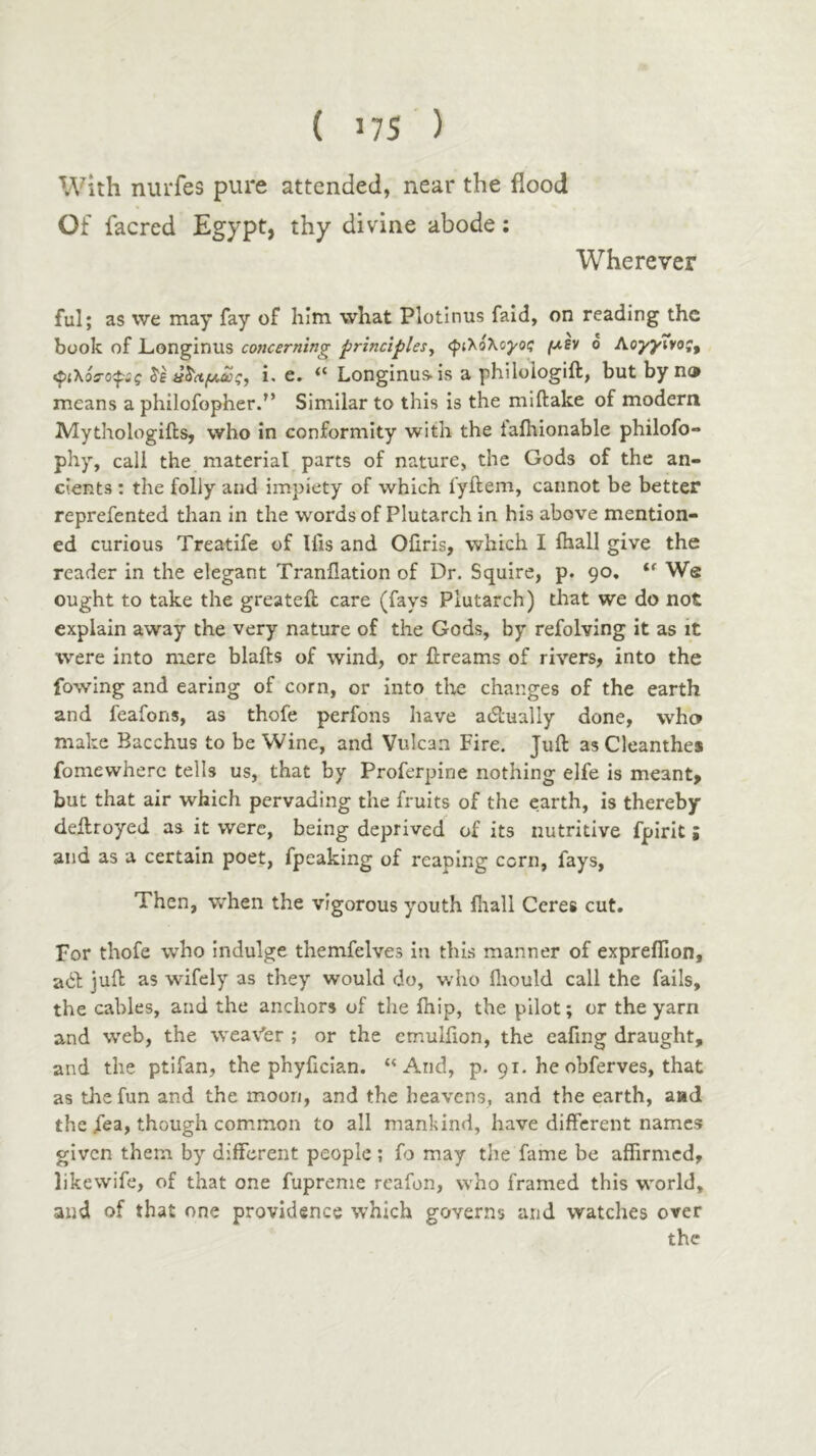 Wherever With nurfes pure attended, near the flood Of facred Egypt, thy divine abode; ful; as we may fay of him what Plotinus fald, on reading the book of Longinus concerning principlesy <ρι'^όλογοζ μεν ο ΑογγΤνος^ •^ιλόΰ-ορς ^εΰ^Λμας, i. e. “ Longinus> is a philologift, but by no means a philofopher.” Similar to this is the miftake of modern Mythologiils, who In conformity with the taihionable philofo- phy, call the material parts of nature, the Gods of the an- cients : the folly and impiety of which fyftem, cannot be better reprefented than in the words of Plutarch in his above mention- ed curious Treatife of Ifis and Oiiris, which I ihall give the reader in the elegant Tranflation of Dr. Squire, p. 90, We ought to take the greateil care (fays Plutarch) that we do not explain away the very nature of the Gods, by refolving it as it were into mere blafts of wind, or flreams of rivers, into the fowing and earing of corn, or into the changes of the earth and feafons, as thofe perfons have adually done, who make Bacchus to be Wine, and Vulcan Fire, Juft asCleanthes fomewherc tells us, that by Proferpine nothing elfe is meant, but that air which pervading the fruits of the earth, is thereby deftroyed as it were, being deprived of its nutritive fpirit; and as a certain poet, fpeaking of reaping corn, fays, Then, when the vigorous youth fliall Ceres cut. For thofe who indulge themfelves in this manner of expreifion, ad juft as wifely as they would do, who iliould call the fails, the cables, and the anchors of the ihip, the pilot; or the yarn and web, the weaver ; or the emulfion, the eafmg draught, and the ptifan, the phyfician. “And, p. 91. he obferves, that as the fun and the moon, and the heavens, and the earth, and the iea, though common to all mankind, have different names given them by different people ; fo may the fame be affirmed, likewife, of that one fupreme reafon, who framed this world, and of that one providence which governs and watches over the