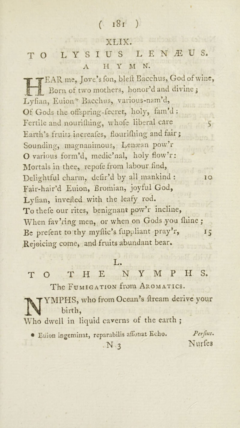 ( i8r ) XLIX. TO L Y S I U S L E N ^ U S. A H Y M N. Hear me, Jove’s Ton, bleit Bacchus, God of wine, Bom of two mothers, honor’d and divine; Lyfian, Euion·^ Bacchus, various-nam’d, Of Gods the oifspring-fecret, holy, fam’d : Fertile and nouriihing, whofe liberal care ’ 5 Earth’s fruits increafes, fiouriiliing and fair; Sounding·, magnanimous, Lenaean pow’r O various form’d, medic’nal, holy flow’r: Mortals in thee, rcpofe from labour find, Delightful charm, dcfir’d by all mankind : lo Fair-hair’d Euion, Bromlan, joyful God, Lyfian, inveiied with the leafy rod. To thefe our rites, benignant pow’r incline, When fav’ring men, or when on Gods you iliine ; Be prefent to thy myitic’s fuppliant pray’r, 15 Rejoicing come, and fruits abundant bear. L· TO THE NYMPHS. The Fumigation from Aromatics. ■ YMPHS, who from Ocean’s ilream derive your birth. Who dwell in liquid caverns of the earth ; • Eiilon ingemlnat, re parabilis .N.3 aiTonat Echo. Perfius, N iirfes