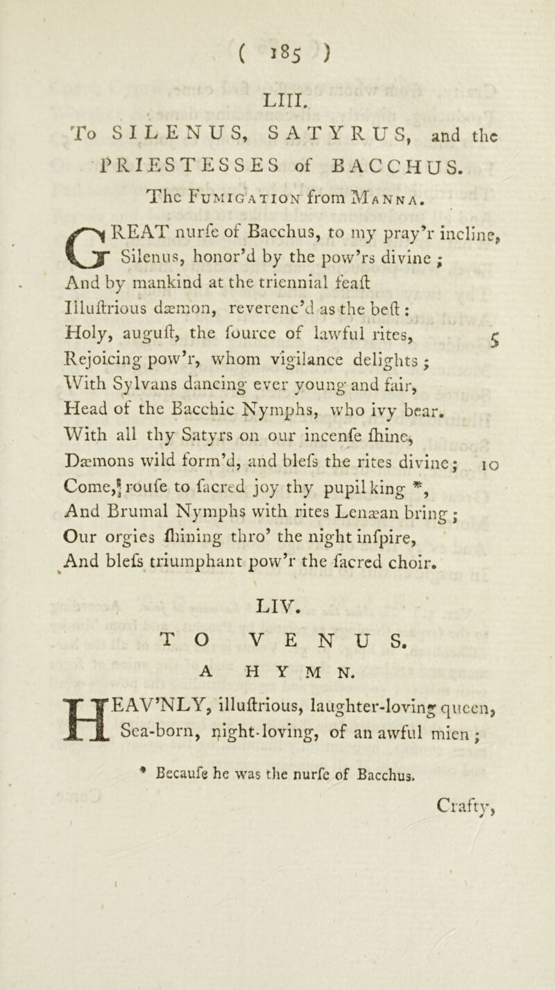 LIII. To S I L E N U S, S A T Y R U S, and the PRIESTESSES of BACCHUS. The Fumigation from Manna. Great nurle of Bacchus, to my pray’r incline, Silenus, honor’d by the pow’rs divine ; And by mankind at the triennial feail liluilrioLis dsemon, reverenc’d as the bed : Holy, augud, the fourcc of lawful rites, ^ Rejoicing pow’r, whom vigilance delights ; With SyIvans dancing ever young and fair. Head of the Bacchic Nymphs, who ivy bear. With all thy Satyrs on our incenfe ihine, Daemons wild form’d, and blefs the rites divine; lo Come,5roure to facred joy thy pupil king And Brumal Nymphs with rites Lena^an bring; Our orgies fldning thro’ the night infpire, ^And bleE triumphant pow’r the facred choir. : Liv. TO VENUS. A HYMN. HEAV’NLY, illudrioLis, laughter-loving queen, Sea-born, i^ight-loving, of an awful mien; * Becaufe he was the nurfc of Bacchus. Craftv, I