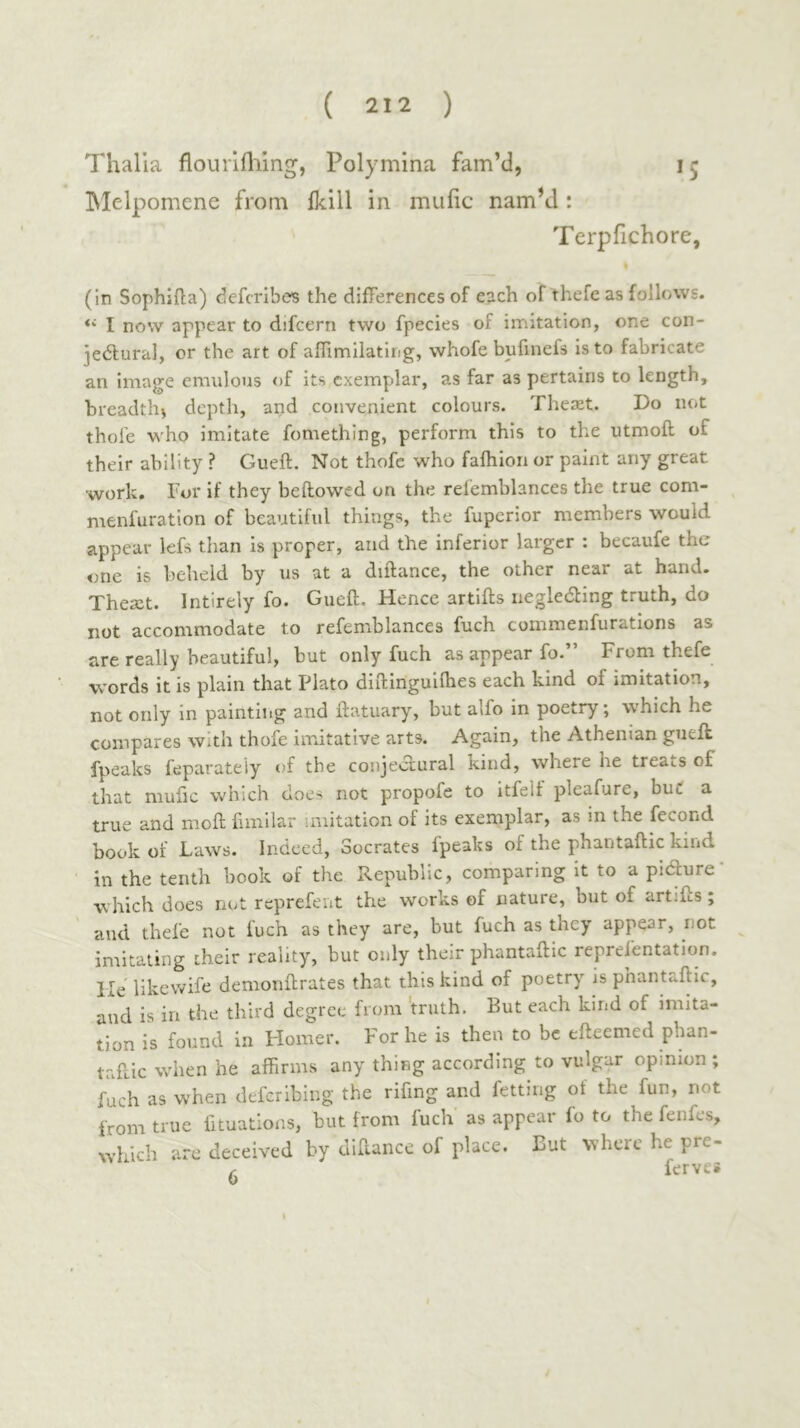 Thalia flouriiliing, Polymina fam’d, 15 Blelpomene from Ikill in muiic namM: Terpfichore, (in Sophifta) ciefcribes the differences of each of thefe as follows. I now appear to difcern two fpecies of imitation, one con- jedlural, or the art of aillmilatliig, whofe bufinefs is to fabricate an image emulous of its cxem^jlar, as far as pertains to length, breadth^ depth, and convenient colours. Theaet. Do not thole who imitate fomething, perform this to the utmoft of their ability ? Gueft. Not thofc who faihlon or paint any great work. For if they bellowed on the relemblances the true com- menfuration of beautiful things, the fuperior members would appear lefs than is proper, and the inferior larger : becaufe the one is beheld by us at a diftance, the other near at hand. Theait. Intirely fo. Gueft. Hence artifts negledling truth, do not accommodate to refemblances fuch commenfurations as are really beautiful, but only fuch as appear fo.” From thefe words it is plain that Plato diftinguilhes each kind of imitation, not only in painting and ftatuary, but alfo in poetry; which he compares with thofe imitative arts. Again, the Athenian gueft fpeaks feparateiy of the conjectural kind, where he treats of that mufic which does not propofe to itfeif pleafure, but a true and moil ftmilar imitation of its exemplar, as in the fecond book of Laws. Indeed, Socrates fpeaks of the phantaftic kind in the tenth book of the Republic, comparing it to a pidure- which does not reprefent the works of nature, but of artifts ; aud thefe not fuch as they are, but fuch as they appear, not imitating their reality, but only their phantaftic reprefentation. He likevvife demonftrates that this kind of poetry is phantaftic, and is in the third degree from 'truth. But each kind of imita- tion is found in Homer. For he is then to be efteemed pban- taftic when he affirms any thing according to vulgar opinion ; fuch as when deferIbing the rifing and fetting of the fun, not from true fituations, but from fuch as appear fo to the fenfes, which are deceived by diftance of place. But where he pre- c ferves