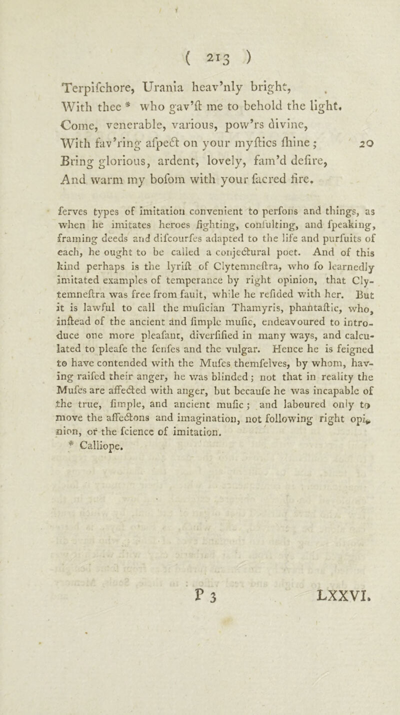 1 ( 213 ) Terpifchore, Urania heav’nly bright, With thee * who gav’il me to behold the light. Come, venerable, various, pow’rs divine, With fav’ring afpeft on your myflics ililne ; 20 Bring glorious, ardent, lovely, fam’d deiire, And warm my bofom with your facred lire, ferves types of imitation convenient to perfons and things, as when he imitates heroes fighting, coniulting, and I'peaking, framing deeds and difcourfes adapted to the life and purfuits of each, he ought to be called a coiijedfural poet. And of this kind perhaps is the lyriil of Clytemneftra, λυΗο fo learnedly imitated examples of temperance by right opinion, that Cly- temneftra was free from fault, while he refided with her. But it is lawful to call the mufician Thamyris, phantaftlc, who, inftead of the ancient and fimple mufic, endeavoured to intro- duce one more pleafanc, diverfified in many ways, and calcu- lated to pleafe the fenfes and the vulgar. Hence he is feigned to have contended with the Mufes themfelves, by whom, hav- ing raifed their anger, he was blinded; not that in reality the Mufes are affecfted with anger, but becaufe he was incapable of the true, fimple, and ancient mufic ,· and laboured only to move the affedlons and imagination, not following right opi*» nion, or the fciencc of imitation. * Calliope.