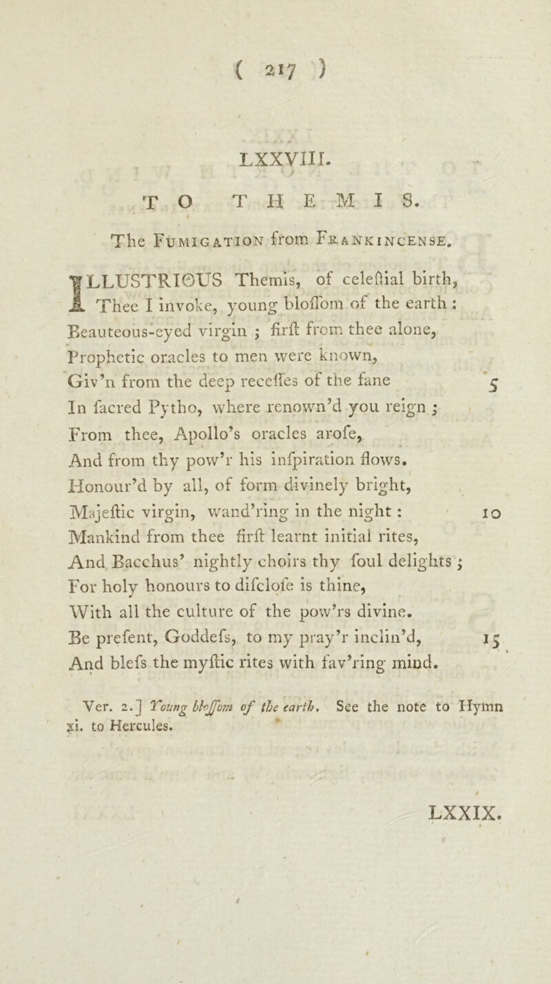 » -w LXXVIII. TO THEMIS. * The Fumigation from Fb.ankincense, ILLUSTRIOUS Themis, of celeOial birth, Thee I invoke, young bloifom of the earth : Beauteous-eyed virgin ; firit from thee alone, Prophetic oracles to men were known, Giv’n from the deep receifes of the fane ζ In facred Pytho, where renown’d you reign ; i From thee, Apollo’s oracles arofe, And from thy pow’r his infpiration flows. Flonour’d by all, of form divinely bright, Majeilic virgin, wand’ring in the night: lo Mankind from thee firif learnt initial rites. And Bacchus’ nightly choirs thy foul delights; For holy honours to difclofe is thine, With all the culture of the pow’rs divine. Be prefent, Goddefs, to my pray’r inclin’d, And blefs the myilic rites with fav’ring mind. Ver. 2.] Toungbhjfom of the earth. See the note to Hymn ?i. to Hercules. LXXIX. $