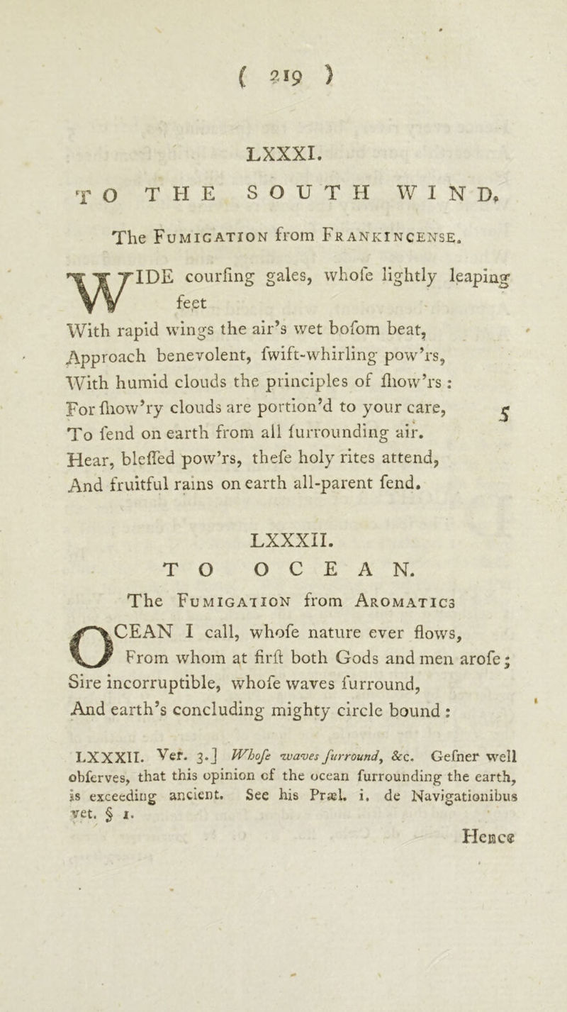 ( ?·«9 ) LXXXI. TO THE SOUTH WIND, The Fumigation from Frankincense. WIDE coiirfing gales, wbofe lightly leaping feet With rapid wings the air’s wet bofom beat, Approach benevolent, fwift-whirling pow’rs, With humid clouds the principles of fliow’rs : For iliow’ry clouds are portion’d to your care, £ To fend on earth from all iurrounding air. Hear, blefled pow’rs, thefe holy rites attend, And fruitful rains on earth all-parent fend. LXXXII. TO OCEAN. The Fumigation from Aromatics CEAN I call, whofe nature ever flows. From whom at firfl both Gods and men arofe; Sire incorruptible, whofe waves furround, And earth’s concluding mighty circle bound : LXXXII. Ver. 3.J Whofe ιχ)α<υε$ furround^ &c. Gefner well obferves, that this opinion cf the ocean furrounding the earth, is exceeding ancient. See his Prasl, i, de Navigationibus vet. § I. FIcnc«